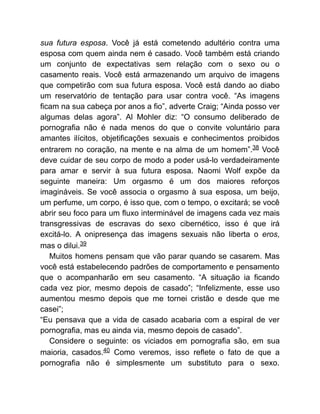 sua futura esposa. Você já está cometendo adultério contra uma
esposa com quem ainda nem é casado. Você também está criando
um conjunto de expectativas sem relação com o sexo ou o
casamento reais. Você está armazenando um arquivo de imagens
que competirão com sua futura esposa. Você está dando ao diabo
um reservatório de tentação para usar contra você. “As imagens
ficam na sua cabeça por anos a fio”, adverte Craig; “Ainda posso ver
algumas delas agora”. Al Mohler diz: “O consumo deliberado de
pornografia não é nada menos do que o convite voluntário para
amantes ilícitos, objetificações sexuais e conhecimentos proibidos
entrarem no coração, na mente e na alma de um homem”.38 Você
deve cuidar de seu corpo de modo a poder usá-lo verdadeiramente
para amar e servir à sua futura esposa. Naomi Wolf expõe da
seguinte maneira: Um orgasmo é um dos maiores reforços
imagináveis. Se você associa o orgasmo à sua esposa, um beijo,
um perfume, um corpo, é isso que, com o tempo, o excitará; se você
abrir seu foco para um fluxo interminável de imagens cada vez mais
transgressivas de escravas do sexo cibernético, isso é que irá
excitá-lo. A onipresença das imagens sexuais não liberta o eros,
mas o dilui.39
Muitos homens pensam que vão parar quando se casarem. Mas
você está estabelecendo padrões de comportamento e pensamento
que o acompanharão em seu casamento. “A situação ia ficando
cada vez pior, mesmo depois de casado”; “Infelizmente, esse uso
aumentou mesmo depois que me tornei cristão e desde que me
casei”;
“Eu pensava que a vida de casado acabaria com a espiral de ver
pornografia, mas eu ainda via, mesmo depois de casado”.
Considere o seguinte: os viciados em pornografia são, em sua
maioria, casados.40 Como veremos, isso reflete o fato de que a
pornografia não é simplesmente um substituto para o sexo.
 