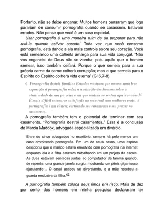 Portanto, não se deixe enganar. Muitos homens pensaram que logo
parariam de consumir pornografia quando se casassem. Estavam
errados. Não pense que você é um caso especial.
Usar pornografia é uma maneira ruim de se preparar para não
usá-la quando estiver casado! Toda vez que você consome
pornografia, está dando a ela mais controle sobre seu coração. Você
está semeando uma colheita amarga para sua vida conjugal. “Não
vos enganeis: de Deus não se zomba; pois aquilo que o homem
semear, isso também ceifará. Porque o que semeia para a sua
própria carne da carne colherá corrupção; mas o que semeia para o
Espírito do Espírito colherá vida eterna” (Gl 6.7-8).
6. Pornografia destrói famílias Estudos mostram que mesmo uma leve
exposição à pornografia reduz a avaliação dos homens sobre a
atratividade de sua parceira e em que medida se sentem apaixonados.41
É mais difícil encontrar satisfação no sexo real com mulheres reais. A
pornografia é um câncer, corroendo seu casamento e seu prazer no
casamento.
A pornografia também tem o potencial de terminar com seu
casamento. “Pornografia destrói casamentos.” Essa é a conclusão
de Marcia Maddox, advogada especializada em divórcio.
Entre os cinco advogados no escritório, sempre há pelo menos um
caso envolvendo pornografia. Em um de seus casos, uma esposa
descobriu que o marido estava envolvido com pornografia na internet
enquanto ela e a filha estavam trabalhando em um projeto da escola.
As duas estavam sentadas juntas ao computador da família quando,
de repente, uma grande janela surgiu, mostrando um pênis gigantesco
ejaculando… O casal acabou se divorciando, e a mãe recebeu a
guarda exclusiva da filha.42
A pornografia também coloca seus filhos em risco. Mais de dez
por cento dos homens em minha pesquisa declararam ter
 