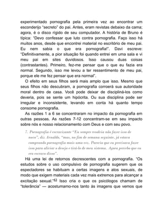 experimentado pornografia pela primeira vez ao encontrar um
esconderijo “secreto” do pai. Antes, eram revistas debaixo da cama;
agora, é o disco rígido de seu computador. A história de Bruno é
típica: “Devo confessar que luto contra pornografia. Faço isso há
muitos anos, desde que encontrei material no escritório de meu pai.
Eu nem sabia o que era pornografia!”. Davi escreve:
“Definitivamente, a pior situação foi quando entrei em uma sala e vi
meu pai em sites duvidosos. Isso causou duas coisas
(contrastantes). Primeiro, fez-me pensar que o que eu fazia era
normal. Segundo, isso me levou a ter ressentimento de meu pai,
porque ele me fez pensar que era normal”.
O efeito em seus filhos será mais amplo que isso. Mesmo que
seus filhos não descubram, a pornografia corroerá sua autoridade
moral dentro de casa. Você pode deixar de discipliná-los como
deveria, pois se sente um hipócrita. Ou sua disciplina pode ser
irregular e inconsistente, levando em conta há quanto tempo
consome pornografia.
As razões 1 a 6 se concentraram no impacto da pornografia em
outras pessoas. As razões 7-12 concentram-se em seu impacto
sobre nós e nosso relacionamento com Deus e com seu povo.
7. Pornografia é escravizante “Eu sempre resolvia não fazer isso de
novo”, diz Arnaldo, “mas, no fim de semana seguinte, já estava
comprando pornografia mais uma vez. Parecia que eu precisava fazer
isso para aliviar o desejo e tirá-lo de meu sistema. Agora percebo que eu
era escravo disso”.
Há uma lei de retornos decrescentes com a pornografia. “Os
estudos sobre o uso compulsivo de pornografia sugerem que os
espectadores se habituam a certas imagens e atos sexuais, de
modo que exigem materiais cada vez mais extremos para alcançar a
excitação sexual.”43 Isso cria o que os psicólogos chamam de
“tolerância” — acostumamo-nos tanto às imagens que vemos que
 