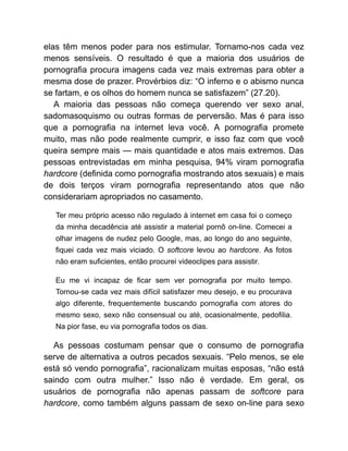 elas têm menos poder para nos estimular. Tornamo-nos cada vez
menos sensíveis. O resultado é que a maioria dos usuários de
pornografia procura imagens cada vez mais extremas para obter a
mesma dose de prazer. Provérbios diz: “O inferno e o abismo nunca
se fartam, e os olhos do homem nunca se satisfazem” (27.20).
A maioria das pessoas não começa querendo ver sexo anal,
sadomasoquismo ou outras formas de perversão. Mas é para isso
que a pornografia na internet leva você. A pornografia promete
muito, mas não pode realmente cumprir, e isso faz com que você
queira sempre mais — mais quantidade e atos mais extremos. Das
pessoas entrevistadas em minha pesquisa, 94% viram pornografia
hardcore (definida como pornografia mostrando atos sexuais) e mais
de dois terços viram pornografia representando atos que não
considerariam apropriados no casamento.
Ter meu próprio acesso não regulado à internet em casa foi o começo
da minha decadência até assistir a material pornô on-line. Comecei a
olhar imagens de nudez pelo Google, mas, ao longo do ano seguinte,
fiquei cada vez mais viciado. O softcore levou ao hardcore. As fotos
não eram suficientes, então procurei videoclipes para assistir.
Eu me vi incapaz de ficar sem ver pornografia por muito tempo.
Tornou-se cada vez mais difícil satisfazer meu desejo, e eu procurava
algo diferente, frequentemente buscando pornografia com atores do
mesmo sexo, sexo não consensual ou até, ocasionalmente, pedofilia.
Na pior fase, eu via pornografia todos os dias.
As pessoas costumam pensar que o consumo de pornografia
serve de alternativa a outros pecados sexuais. “Pelo menos, se ele
está só vendo pornografia”, racionalizam muitas esposas, “não está
saindo com outra mulher.” Isso não é verdade. Em geral, os
usuários de pornografia não apenas passam de softcore para
hardcore, como também alguns passam de sexo on-line para sexo
 