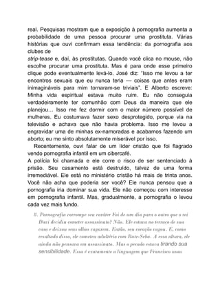 real. Pesquisas mostram que a exposição à pornografia aumenta a
probabilidade de uma pessoa procurar uma prostituta. Várias
histórias que ouvi confirmam essa tendência: da pornografia aos
clubes de
strip-tease e, daí, às prostitutas. Quando você clica no mouse, não
escolhe procurar uma prostituta. Mas é para onde esse primeiro
clique pode eventualmente levá-lo. José diz: “Isso me levou a ter
encontros sexuais que eu nunca teria — coisas que antes eram
inimagináveis para mim tornaram-se triviais”. E Alberto escreve:
Minha vida espiritual estava muito ruim. Eu não conseguia
verdadeiramente ter comunhão com Deus da maneira que ele
planejou… Isso me fez dormir com o maior número possível de
mulheres. Eu costumava fazer sexo desprotegido, porque via na
televisão e achava que não havia problema. Isso me levou a
engravidar uma de minhas ex-namoradas e acabamos fazendo um
aborto; eu me sinto absolutamente miserável por isso.
Recentemente, ouvi falar de um líder cristão que foi flagrado
vendo pornografia infantil em um cibercafé.
A polícia foi chamada e ele corre o risco de ser sentenciado à
prisão. Seu casamento está destruído, talvez de uma forma
irremediável. Ele está no ministério cristão há mais de trinta anos.
Você não acha que poderia ser você? Ele nunca pensou que a
pornografia iria dominar sua vida. Ele não começou com interesse
em pornografia infantil. Mas, gradualmente, a pornografia o levou
cada vez mais fundo.
8. Pornografia corrompe seu caráter Foi de um dia para o outro que o rei
Davi decidiu cometer assassinato? Não. Ele estava no terraço de sua
casa e deixou seus olhos vagarem. Então, seu coração vagou. E, como
resultado disso, ele cometeu adultério com Bate-Seba. A essa altura, ele
ainda não pensava em assassinato. Mas o pecado estava tirando sua
sensibilidade. Essa é exatamente a linguagem que Francisco usou
 