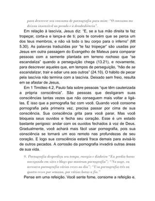 para descrever seu consumo de pornografia para mim: “O consumo me
deixou insensível ao pecado e à desobediência”.
Em relação à lascívia, Jesus diz: “E, se a tua mão direita te faz
tropeçar, corta-a e lança-a de ti; pois te convém que se perca um
dos teus membros, e não vá todo o teu corpo para o inferno” (Mt
5.30). As palavras traduzidas por “te faz tropeçar” são usadas por
Jesus em outra passagem do Evangelho de Mateus para comparar
pessoas com a semente plantada em terreno rochoso que “se
escandaliza” quando a perseguição chega (13.21), e novamente,
para descrever aqueles que, em tempos de perseguição, “hão de se
escandalizar, trair e odiar uns aos outros” (24.10). O hábito de pecar
pela lascívia não termina com a lascívia. Deixado sem freio, resulta
em se afastar de Jesus.
Em 1 Timóteo 4.2, Paulo fala sobre pessoas “que têm cauterizada
a própria consciência”. São pessoas que desligaram suas
consciências tantas vezes que não conseguem mais voltar a ligá-
las. É isso que a pornografia faz com você. Quando você consome
pornografia pela primeira vez, precisa passar por cima de sua
consciência. Sua consciência grita para você parar. Mas você
bloqueia seus ouvidos e fecha seu coração. Esse é um estado
bastante perigoso: andar com os ouvidos fechados à voz de Deus.
Gradualmente, você achará mais fácil usar pornografia, pois sua
consciência se tornará um eco remoto nas profundezas de seu
coração. E logo sua consciência estará fraca demais para avisá-lo
de outros pecados. A corrosão da pornografia invadirá outras áreas
de sua vida.
9. Pornografia desperdiça seu tempo, energia e dinheiro “Eu perdia horas
navegando em sites e blogs que mostram pornografia”; “No auge, eu
acessava pornografia várias vezes ao dia”; “Uso pornografia três ou
quatro vezes por semana, por várias horas a fio.”
Pense em uma refeição. Você sente fome, consome a refeição e,
 