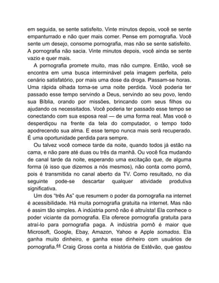 em seguida, se sente satisfeito. Vinte minutos depois, você se sente
empanturrado e não quer mais comer. Pense em pornografia. Você
sente um desejo, consome pornografia, mas não se sente satisfeito.
A pornografia não sacia. Vinte minutos depois, você ainda se sente
vazio e quer mais.
A pornografia promete muito, mas não cumpre. Então, você se
encontra em uma busca interminável pela imagem perfeita, pelo
cenário satisfatório, por mais uma dose da droga. Passam-se horas.
Uma rápida olhada torna-se uma noite perdida. Você poderia ter
passado esse tempo servindo a Deus, servindo ao seu povo, lendo
sua Bíblia, orando por missões, brincando com seus filhos ou
ajudando os necessitados. Você poderia ter passado esse tempo se
conectando com sua esposa real — de uma forma real. Mas você o
desperdiçou na frente da tela do computador, o tempo todo
apodrecendo sua alma. E esse tempo nunca mais será recuperado.
É uma oportunidade perdida para sempre.
Ou talvez você comece tarde da noite, quando todos já estão na
cama, e não pare até duas ou três da manhã. Ou você fica mudando
de canal tarde da noite, esperando uma excitação que, de alguma
forma (é isso que dizemos a nós mesmos), não conta como pornô,
pois é transmitida no canal aberto da TV. Como resultado, no dia
seguinte pode-se descartar qualquer atividade produtiva
significativa.
Um dos “três As” que resumem o poder da pornografia na internet
é acessibilidade. Há muita pornografia gratuita na internet. Mas não
é assim tão simples. A indústria pornô não é altruísta! Ela conhece o
poder viciante da pornografia. Ela oferece pornografia gratuita para
atraí-lo para pornografia paga. A indústria pornô é maior que
Microsoft, Google, Ebay, Amazon, Yahoo e Apple somados. Ela
ganha muito dinheiro, e ganha esse dinheiro com usuários de
pornografia.44 Craig Gross conta a história de Estêvão, que gastou
 