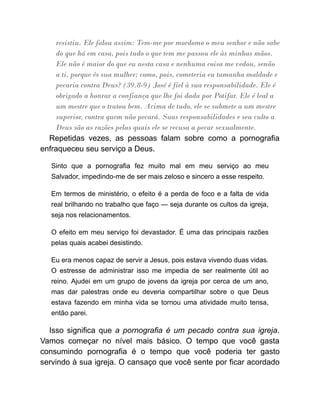 resistiu. Ele falou assim: Tem-me por mordomo o meu senhor e não sabe
do que há em casa, pois tudo o que tem me passou ele às minhas mãos.
Ele não é maior do que eu nesta casa e nenhuma coisa me vedou, senão
a ti, porque és sua mulher; como, pois, cometeria eu tamanha maldade e
pecaria contra Deus? (39.8-9) José é fiel à sua responsabilidade. Ele é
obrigado a honrar a confiança que lhe foi dada por Potifar. Ele é leal a
um mestre que o tratou bem. Acima de tudo, ele se submete a um mestre
superior, contra quem não pecará. Suas responsabilidades e seu culto a
Deus são as razões pelas quais ele se recusa a pecar sexualmente.
Repetidas vezes, as pessoas falam sobre como a pornografia
enfraqueceu seu serviço a Deus.
Sinto que a pornografia fez muito mal em meu serviço ao meu
Salvador, impedindo-me de ser mais zeloso e sincero a esse respeito.
Em termos de ministério, o efeito é a perda de foco e a falta de vida
real brilhando no trabalho que faço — seja durante os cultos da igreja,
seja nos relacionamentos.
O efeito em meu serviço foi devastador. É uma das principais razões
pelas quais acabei desistindo.
Eu era menos capaz de servir a Jesus, pois estava vivendo duas vidas.
O estresse de administrar isso me impedia de ser realmente útil ao
reino. Ajudei em um grupo de jovens da igreja por cerca de um ano,
mas dar palestras onde eu deveria compartilhar sobre o que Deus
estava fazendo em minha vida se tornou uma atividade muito tensa,
então parei.
Isso significa que a pornografia é um pecado contra sua igreja.
Vamos começar no nível mais básico. O tempo que você gasta
consumindo pornografia é o tempo que você poderia ter gasto
servindo à sua igreja. O cansaço que você sente por ficar acordado
 