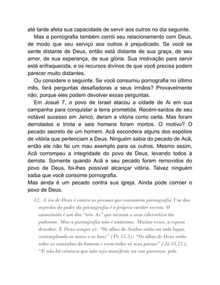 até tarde afeta sua capacidade de servir aos outros no dia seguinte.
Mas a pornografia também corrói seu relacionamento com Deus,
de modo que seu serviço aos outros é prejudicado. Se você se
sente distante de Deus, então está distante de sua graça, de seu
amor, de sua esperança, de sua glória. Sua motivação para servir
está enfraquecida, e os recursos divinos de que você precisa podem
parecer muito distantes.
Ou considere o seguinte. Se você consumiu pornografia no último
mês, fará perguntas desafiadoras a seus irmãos? Provavelmente
não, porque eles podem devolver essas perguntas.
Em Josué 7, o povo de Israel atacou a cidade de Ai em sua
campanha para conquistar a terra prometida. Recém-saídos de seu
notável sucesso em Jericó, deram a vitória como certa. Mas foram
derrotados e trinta e seis homens foram mortos. O motivo? O
pecado secreto de um homem. Acã escondera alguns dos espólios
de vitória que pertenciam a Deus. Ninguém sabia do pecado de Acã,
então ele não foi um mau exemplo para os outros. Mesmo assim,
Acã corrompeu a integridade do povo de Deus, levando todos à
derrota. Somente quando Acã e seu pecado foram removidos do
povo de Deus, foi-lhes possível alcançar vitória. Talvez ninguém
saiba que você consome pornografia.
Mas ainda é um pecado contra sua igreja. Ainda pode corroer o
povo de Deus.
12. A ira de Deus é contra as pessoas que consomem pornografia Um dos
segredos do poder da pornografia é o próprio caráter secreto. O
anonimato é um dos “três As” que tornam o sexo cibernético tão
poderoso. Mas a pornografia não é anônima. Muitas vezes, a esposa
descobre. E Deus sempre vê. “Os olhos do Senhor estão em todo lugar,
contemplando os maus e os bons” (Pv 15.3); “Os olhos de Deus estão
sobre os caminhos do homem e veem todos os seus passos” (Jó 34.21);
“E não há criatura que não seja manifesta na sua presença; pelo
 