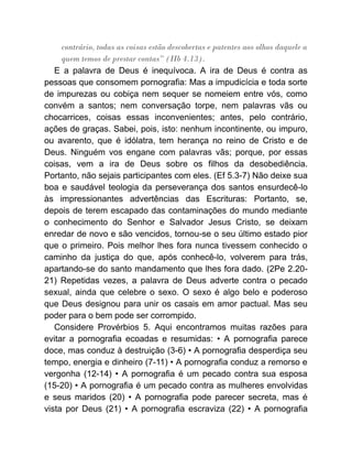 contrário, todas as coisas estão descobertas e patentes aos olhos daquele a
quem temos de prestar contas” (Hb 4.13).
E a palavra de Deus é inequívoca. A ira de Deus é contra as
pessoas que consomem pornografia: Mas a impudicícia e toda sorte
de impurezas ou cobiça nem sequer se nomeiem entre vós, como
convém a santos; nem conversação torpe, nem palavras vãs ou
chocarrices, coisas essas inconvenientes; antes, pelo contrário,
ações de graças. Sabei, pois, isto: nenhum incontinente, ou impuro,
ou avarento, que é idólatra, tem herança no reino de Cristo e de
Deus. Ninguém vos engane com palavras vãs; porque, por essas
coisas, vem a ira de Deus sobre os filhos da desobediência.
Portanto, não sejais participantes com eles. (Ef 5.3-7) Não deixe sua
boa e saudável teologia da perseverança dos santos ensurdecê-lo
às impressionantes advertências das Escrituras: Portanto, se,
depois de terem escapado das contaminações do mundo mediante
o conhecimento do Senhor e Salvador Jesus Cristo, se deixam
enredar de novo e são vencidos, tornou-se o seu último estado pior
que o primeiro. Pois melhor lhes fora nunca tivessem conhecido o
caminho da justiça do que, após conhecê-lo, volverem para trás,
apartando-se do santo mandamento que lhes fora dado. (2Pe 2.20-
21) Repetidas vezes, a palavra de Deus adverte contra o pecado
sexual, ainda que celebre o sexo. O sexo é algo belo e poderoso
que Deus designou para unir os casais em amor pactual. Mas seu
poder para o bem pode ser corrompido.
Considere Provérbios 5. Aqui encontramos muitas razões para
evitar a pornografia ecoadas e resumidas: • A pornografia parece
doce, mas conduz à destruição (3-6) • A pornografia desperdiça seu
tempo, energia e dinheiro (7-11) • A pornografia conduz a remorso e
vergonha (12-14) • A pornografia é um pecado contra sua esposa
(15-20) • A pornografia é um pecado contra as mulheres envolvidas
e seus maridos (20) • A pornografia pode parecer secreta, mas é
vista por Deus (21) • A pornografia escraviza (22) • A pornografia
 