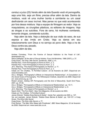 conduz a juízo (23) Vendo além da tela Quando você vê pornografia,
seja uma foto, seja um filme, precisa olhar além da tela. Dentro da
moldura, você vê uma mulher bonita e sorridente ou um casal
desfrutando um sexo incrível. Mas pense no que está acontecendo
por fora dessa moldura. Veja a equipe de filmagem ao redor. Veja os
maquiadores, os cirurgiões plásticos, os editores de imagens. Veja
as drogas e os suicídios. Fora de cena, há mulheres vomitando,
tomando drogas, cometendo suicídio.
Veja além da tela. Veja a distorção de sua visão do sexo, de sua
esposa e das irmãs em Cristo. Veja os danos em seu
relacionamento com Deus e no serviço ao povo dele. Veja a ira de
Deus contra seu pecado.
Veja além da tela.
Andrew Comiskey, “From the Famine of Sexual Addiction to the Feast of Life”,
desertstream.org.
Steve Gallagher, At the altar of Sexual Idolatry. Pure Life Ministries, 1986 (2007), p. 37.
Craig Gross, The Dirty Little Secret. Zondervan, 2006, p. 41.
Pamela Paul, “From Pornography to Porno to Porn”, p. 3.
Pamela Paul, “From Pornography to Porno to Porn”, p. 3.
Jill C. Manning, “The Impact of Pornography on Women”, p. 11.
Pamela Paul, “From Pornography to Porno to Porn”, p. 3.
Citado em Tim Challies, “A Pornified Culture”, 23 de fevereiro de 2007. Disponível em
www.timchallies.com.
Ana J. Bridges, “Pornography”s Effects on Interpersonal Relationships”, A Consultation on
the Social Costs of Pornography. The Witherspoon Institute, dezembro de 2008. Disponível
em: www.winst.org, pp. 3-4.
Robert Jensen, Getting Off: Pornography and the End of Masculinity. South End Press,
2007, pp. 47-48.
Ana J. Bridges, “Pornography’s Effects on Interpersonal Relationships”, pp. 10-11.
Ana J. Bridges, “Pornography’s Effects on Interpersonal Relationships”, p. 8.
Jill C. Manning, “The Impact of Pornography on Women”, p. 3.
Naomi Wolf, “The Porn Myth”, New York Magazine, 20 de outubro de 2003.
Citado em Tim Challies, “A Pornified Culture”.
James Wolcott, “Debbie Does Barnes & Noble”, Vanity Fair, setembro de 2005, p. 127.
Ver, por exemplo, James Wolcott, “Debbie Does Barnes & Noble”, pp. 124-127; e Craig
Gross, The Dirty Little Secret.
Craig Gross, The Dirty Little Secret, p. 77.
Finlo Rohrer, “The Men Who Sleep with Prostitutes”, BBC News Magazine, 22 de fevereiro
de 2008. Disponível em: www.news.bbc.co.uk.
 