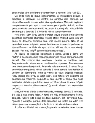 estes males vêm de dentro e contaminam o homem” (Mc 7.21-23).
De onde vêm os maus pensamentos, a imoralidade sexual, o
adultério, a lascívia? De dentro, do coração dos homens. As
circunstâncias de nossas vidas são significativas. Mas não explicam
completamente por que consumimos pornografia. Afinal, muitas
pessoas estão cansadas e não recorrem à pornografia. Não; a Bíblia
ensina que o coração é a fonte de nosso comportamento.
Nos anos 1980, Gray Jolliffe e Peter Mayle criaram uma série de
desenhos animados chamada Wicked Willie. Wicked Willie era um
pênis de desenho animado com uma mente própria. Não só os
desenhos eram vulgares, como também — o mais importante —
exemplificavam a ideia de que somos vítimas de nosso desejo
sexual: “Foi meu willy47 que me levou a fazer isso”.
Às vezes, as pessoas objetificam o pênis, vendo-o como um
“outro” a quem podemos responsabilizar por nosso comportamento
sexual. Na cosmovisão moderna, desejo e vontade são
frequentemente vistos como sentimentos opostos. Fracassamos
quando nossos desejos são fortes demais em relação à nossa força
de vontade ou quando nossa vontade é fraca demais para resistir. O
usuário de pornografia torna-se vítima de seus próprios desejos:
“Meu desejo me levou a fazer isso”. Isso reflete um dualismo no
pensamento moderno, segundo o qual mente e corpo são duas
entidades distintas que lutam entre si: “Sou vítima do meu próprio
corpo com seus impulsos sexuais” (que são vistos como separados
do “eu”).
Mas, na visão bíblica da humanidade, o desejo conduz à vontade.
Eu faço o que quero fazer. A fonte do meu comportamento é meu
coração. “Sobre tudo o que se deve guardar”, diz Provérbios 4.23,
“guarda o coração, porque dele procedem as fontes da vida”. Em
outras palavras, o coração é a fonte ou a raiz de minha conduta.
A cultura ocidental usa o coração para fazer referência às nossas
 