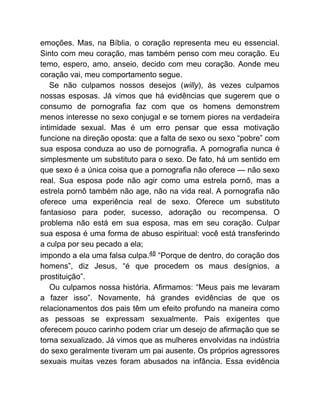 emoções. Mas, na Bíblia, o coração representa meu eu essencial.
Sinto com meu coração, mas também penso com meu coração. Eu
temo, espero, amo, anseio, decido com meu coração. Aonde meu
coração vai, meu comportamento segue.
Se não culpamos nossos desejos (willy), às vezes culpamos
nossas esposas. Já vimos que há evidências que sugerem que o
consumo de pornografia faz com que os homens demonstrem
menos interesse no sexo conjugal e se tornem piores na verdadeira
intimidade sexual. Mas é um erro pensar que essa motivação
funcione na direção oposta: que a falta de sexo ou sexo “pobre” com
sua esposa conduza ao uso de pornografia. A pornografia nunca é
simplesmente um substituto para o sexo. De fato, há um sentido em
que sexo é a única coisa que a pornografia não oferece — não sexo
real. Sua esposa pode não agir como uma estrela pornô, mas a
estrela pornô também não age, não na vida real. A pornografia não
oferece uma experiência real de sexo. Oferece um substituto
fantasioso para poder, sucesso, adoração ou recompensa. O
problema não está em sua esposa, mas em seu coração. Culpar
sua esposa é uma forma de abuso espiritual: você está transferindo
a culpa por seu pecado a ela;
impondo a ela uma falsa culpa.48 “Porque de dentro, do coração dos
homens”, diz Jesus, “é que procedem os maus desígnios, a
prostituição”.
Ou culpamos nossa história. Afirmamos: “Meus pais me levaram
a fazer isso”. Novamente, há grandes evidências de que os
relacionamentos dos pais têm um efeito profundo na maneira como
as pessoas se expressam sexualmente. Pais exigentes que
oferecem pouco carinho podem criar um desejo de afirmação que se
torna sexualizado. Já vimos que as mulheres envolvidas na indústria
do sexo geralmente tiveram um pai ausente. Os próprios agressores
sexuais muitas vezes foram abusados na infância. Essa evidência
 