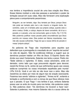 nos lembra a importância crucial de uma boa criação dos filhos.
Esses fatores moldam a vida das pessoas e aumentam o poder da
tentação sexual em suas vidas. Mas não fornecem uma explicação
plena para o comportamento pecaminoso.
Ninguém, ao ser tentado, diga: Sou tentado por Deus; porque Deus
não pode ser tentado pelo mal e ele mesmo a ninguém tenta. Ao
contrário, cada um é tentado pela sua própria cobiça, quando esta o
atrai e seduz. Então, a cobiça, depois de haver concebido, dá à luz o
pecado; e o pecado, uma vez consumado, gera a morte. (Tg 1.13-15)
Não podemos justificar nosso pecado pelas circunstâncias que Deus
permitiu em nossas vidas. Eles podem ser fatores importantes, mas
não são causas suficientes. Tiago diz que a causa última do pecado é
nossa “própria cobiça”.
As palavras de Tiago são importantes para aqueles que
defendem que a pornografia é o resultado de um “espírito de luxúria”
na vida de alguém. Não há evidências bíblicas a sugerir que os
demônios possam habitar um filho de Deus. O Espírito Santo não
divide sua casa! Certamente, Satanás nos tenta a pecar. Pedro diz:
“Sede sóbrios e vigilantes. O diabo, vosso adversário, anda em
derredor, como leão que ruge procurando alguém para devorar;
resisti-lhe firmes na fé, certos de que sofrimentos iguais aos vossos
estão-se cumprindo na vossa irmandade espalhada pelo mundo”
(1Pe 5.8–9). Você é um tolo se não levar isso a sério. Mas não
resistimos ao diabo por meio de algum tipo de oração exorcizante.
Fazemos isso sendo “sóbrios e vigilantes”, “firmes na fé”, evitando a
tentação e confrontando-a com a crença de que Deus oferece mais
que o pecado. O que Tiago 1 nos lembra é que, embora Satanás
possa usar os ardis do mundo para nos tentar, não podemos culpá-
lo. Não podemos dizer: “Os demônios me levaram a fazer isso”.
Satanás é poderoso, mas mesmo Satanás não é a causa última do
 