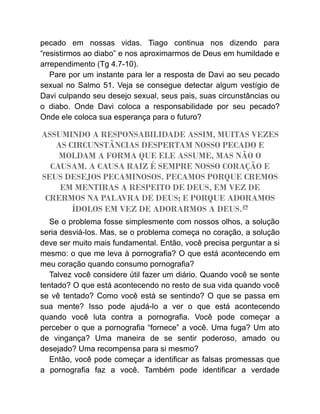 pecado em nossas vidas. Tiago continua nos dizendo para
“resistirmos ao diabo” e nos aproximarmos de Deus em humildade e
arrependimento (Tg 4.7-10).
Pare por um instante para ler a resposta de Davi ao seu pecado
sexual no Salmo 51. Veja se consegue detectar algum vestígio de
Davi culpando seu desejo sexual, seus pais, suas circunstâncias ou
o diabo. Onde Davi coloca a responsabilidade por seu pecado?
Onde ele coloca sua esperança para o futuro?
ASSUMINDO A RESPONSABILIDADE ASSIM, MUITAS VEZES
AS CIRCUNSTÂNCIAS DESPERTAM NOSSO PECADO E
MOLDAM A FORMA QUE ELE ASSUME, MAS NÃO O
CAUSAM. A CAUSA RAIZ É SEMPRE NOSSO CORAÇÃO E
SEUS DESEJOS PECAMINOSOS. PECAMOS PORQUE CREMOS
EM MENTIRAS A RESPEITO DE DEUS, EM VEZ DE
CRERMOS NA PALAVRA DE DEUS; E PORQUE ADORAMOS
ÍDOLOS EM VEZ DE ADORARMOS A DEUS.49
Se o problema fosse simplesmente com nossos olhos, a solução
seria desviá-los. Mas, se o problema começa no coração, a solução
deve ser muito mais fundamental. Então, você precisa perguntar a si
mesmo: o que me leva à pornografia? O que está acontecendo em
meu coração quando consumo pornografia?
Talvez você considere útil fazer um diário. Quando você se sente
tentado? O que está acontecendo no resto de sua vida quando você
se vê tentado? Como você está se sentindo? O que se passa em
sua mente? Isso pode ajudá-lo a ver o que está acontecendo
quando você luta contra a pornografia. Você pode começar a
perceber o que a pornografia “fornece” a você. Uma fuga? Um ato
de vingança? Uma maneira de se sentir poderoso, amado ou
desejado? Uma recompensa para si mesmo?
Então, você pode começar a identificar as falsas promessas que
a pornografia faz a você. Também pode identificar a verdade
 