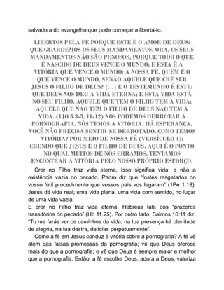 salvadora do evangelho que pode começar a libertá-lo.
LIBERTOS PELA FÉ PORQUE ESTE É O AMOR DE DEUS:
QUE GUARDEMOS OS SEUS MANDAMENTOS; ORA, OS SEUS
MANDAMENTOS NÃO SÃO PENOSOS, PORQUE TODO O QUE
É NASCIDO DE DEUS VENCE O MUNDO; E ESTA É A
VITÓRIA QUE VENCE O MUNDO: A NOSSA FÉ. QUEM É O
QUE VENCE O MUNDO, SENÃO AQUELE QUE CRÊ SER
JESUS O FILHO DE DEUS? […] E O TESTEMUNHO É ESTE:
QUE DEUS NOS DEU A VIDA ETERNA; E ESTA VIDA ESTÁ
NO SEU FILHO. AQUELE QUE TEM O FILHO TEM A VIDA;
AQUELE QUE NÃO TEM O FILHO DE DEUS NÃO TEM A
VIDA. (1JO 5.3-5, 11-12) NÓS PODEMOS DERROTAR A
PORNOGRAFIA. NÓS TEMOS A VITÓRIA. HÁ ESPERANÇA.
VOCÊ NÃO PRECISA SENTIR-SE DERROTADO. COMO TEMOS
VITÓRIA? POR MEIO DE NOSSA FÉ (VERSÍCULO 4);
CRENDO QUE JESUS É O FILHO DE DEUS. AQUI É O PONTO
NO QUAL MUITOS DE NÓS ERRAMOS. TENTAMOS
ENCONTRAR A VITÓRIA PELO NOSSO PRÓPRIO ESFORÇO.
Crer no Filho traz vida eterna. Isso significa vida, e não a
existência vazia do pecado. Pedro diz que “fostes resgatados do
vosso fútil procedimento que vossos pais vos legaram” (1Pe 1.18).
Jesus dá vida real; uma vida plena, uma vida com sentido, no lugar
de uma vida vazia.
E crer no Filho traz vida eterna. Hebreus fala dos “prazeres
transitórios do pecado” (Hb 11.25). Por outro lado, Salmos 16:11 diz:
“Tu me farás ver os caminhos da vida; na tua presença há plenitude
de alegria, na tua destra, delícias perpetuamente”.
Como a fé em Jesus conduz à vitória sobre a pornografia? A fé vê
além das falsas promessas da pornografia; vê que Deus oferece
mais do que a pornografia; e vê que Deus é sempre maior e melhor
que a pornografia. Então, a fé escolhe Deus, adora a Deus, valoriza
 
