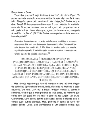 Deus, louva a Deus.
“Suponha que você seja tentado à lascívia”, diz John Piper. “O
poder de toda tentação é a perspectiva de que algo me fará mais
feliz. Ninguém peca pelo sentimento de obrigação.” Então, o que
devo fazer? Muitas pessoas dizem que é uma questão da vontade;
mas, diz Piper, as pessoas que se esforçam pelo progresso moral
não podem dizer: “esse viver que, agora, tenho na carne, vivo pela
fé no Filho de Deus” (Gl 2.20). Então, como podemos lutar contra a
lascívia pela fé?
Quando a fé domina meu coração, satisfaço-me em Cristo e em suas
promessas. Foi isso que Jesus quis dizer quando falou: “o que crê em
mim jamais terá sede” (Jo 6.35). Quando minha sede por alegria,
significado e paixão é satisfeita pela presença e pelas promessas de
Cristo, o poder do pecado é quebrado.50
PORNOGRAFIA É SEMPRE UM SINTOMA DE
INCREDULIDADE E IDOLATRIA O SALMO 51 É A ORAÇÃO
DE DAVI “QUANDO O PROFETA NATÃ VEIO TER COM ELE,
DEPOIS DE HAVER ELE POSSUÍDO BATE-SEBA”. VOCÊ
ENCONTRARÁ ESSA HISTÓRIA EM 2 SAMUEL 11–12. O
SALMO 51 É UMA PODEROSA ORAÇÃO DE CONFISSÃO QUE,
AO LONGO DOS ANOS, MUITOS CRISTÃOS TOMARAM PARA
SI MESMOS.
Mas você já reparou que não há menção a sexo? É uma oração
de confissão após um ato de adultério, mas não há menção a esse
adultério. De fato, Davi diz a Deus: “Pequei contra ti, contra ti
somente, e fiz o que é mau perante os teus olhos, de maneira que
serás tido por justo no teu falar e puro no teu julgar” (Sl 51.4).
Claramente, Davi pecou contra Bate-Seba, contra o marido dela e
contra suas outras esposas. Mas, primeiro e acima de tudo, ele
pecou contra Deus. Sua pornografia é um pecado contra sua
 