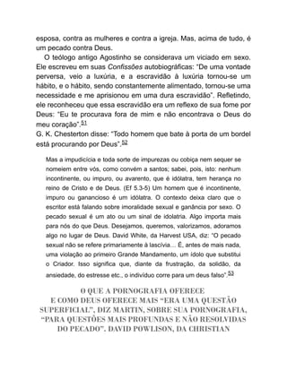 esposa, contra as mulheres e contra a igreja. Mas, acima de tudo, é
um pecado contra Deus.
O teólogo antigo Agostinho se considerava um viciado em sexo.
Ele escreveu em suas Confissões autobiográficas: “De uma vontade
perversa, veio a luxúria, e a escravidão à luxúria tornou-se um
hábito, e o hábito, sendo constantemente alimentado, tornou-se uma
necessidade e me aprisionou em uma dura escravidão”. Refletindo,
ele reconheceu que essa escravidão era um reflexo de sua fome por
Deus: “Eu te procurava fora de mim e não encontrava o Deus do
meu coração”.51
G. K. Chesterton disse: “Todo homem que bate à porta de um bordel
está procurando por Deus”.52
Mas a impudicícia e toda sorte de impurezas ou cobiça nem sequer se
nomeiem entre vós, como convém a santos; sabei, pois, isto: nenhum
incontinente, ou impuro, ou avarento, que é idólatra, tem herança no
reino de Cristo e de Deus. (Ef 5.3-5) Um homem que é incontinente,
impuro ou ganancioso é um idólatra. O contexto deixa claro que o
escritor está falando sobre imoralidade sexual e ganância por sexo. O
pecado sexual é um ato ou um sinal de idolatria. Algo importa mais
para nós do que Deus. Desejamos, queremos, valorizamos, adoramos
algo no lugar de Deus. David White, da Harvest USA, diz: “O pecado
sexual não se refere primariamente à lascívia… É, antes de mais nada,
uma violação ao primeiro Grande Mandamento, um ídolo que substitui
o Criador. Isso significa que, diante da frustração, da solidão, da
ansiedade, do estresse etc., o indivíduo corre para um deus falso”.53
O QUE A PORNOGRAFIA OFERECE
E COMO DEUS OFERECE MAIS “ERA UMA QUESTÃO
SUPERFICIAL”, DIZ MARTIN, SOBRE SUA PORNOGRAFIA,
“PARA QUESTÕES MAIS PROFUNDAS E NÃO RESOLVIDAS
DO PECADO”. DAVID POWLISON, DA CHRISTIAN
 