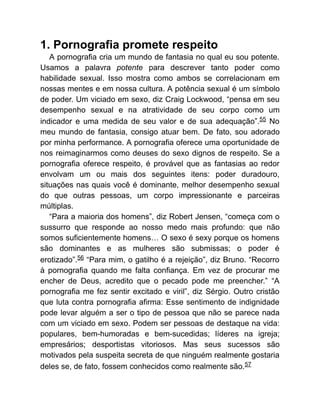 1. Pornografia promete respeito
A pornografia cria um mundo de fantasia no qual eu sou potente.
Usamos a palavra potente para descrever tanto poder como
habilidade sexual. Isso mostra como ambos se correlacionam em
nossas mentes e em nossa cultura. A potência sexual é um símbolo
de poder. Um viciado em sexo, diz Craig Lockwood, “pensa em seu
desempenho sexual e na atratividade de seu corpo como um
indicador e uma medida de seu valor e de sua adequação”.55 No
meu mundo de fantasia, consigo atuar bem. De fato, sou adorado
por minha performance. A pornografia oferece uma oportunidade de
nos reimaginarmos como deuses do sexo dignos de respeito. Se a
pornografia oferece respeito, é provável que as fantasias ao redor
envolvam um ou mais dos seguintes itens: poder duradouro,
situações nas quais você é dominante, melhor desempenho sexual
do que outras pessoas, um corpo impressionante e parceiras
múltiplas.
“Para a maioria dos homens”, diz Robert Jensen, “começa com o
sussurro que responde ao nosso medo mais profundo: que não
somos suficientemente homens… O sexo é sexy porque os homens
são dominantes e as mulheres são submissas; o poder é
erotizado”.56 “Para mim, o gatilho é a rejeição”, diz Bruno. “Recorro
à pornografia quando me falta confiança. Em vez de procurar me
encher de Deus, acredito que o pecado pode me preencher.” “A
pornografia me fez sentir excitado e viril”, diz Sérgio. Outro cristão
que luta contra pornografia afirma: Esse sentimento de indignidade
pode levar alguém a ser o tipo de pessoa que não se parece nada
com um viciado em sexo. Podem ser pessoas de destaque na vida:
populares, bem-humoradas e bem-sucedidas; líderes na igreja;
empresários; desportistas vitoriosos. Mas seus sucessos são
motivados pela suspeita secreta de que ninguém realmente gostaria
deles se, de fato, fossem conhecidos como realmente são.57
 