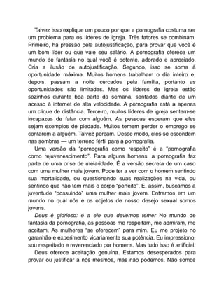 Talvez isso explique um pouco por que a pornografia costuma ser
um problema para os líderes de igreja. Três fatores se combinam.
Primeiro, há pressão pela autojustificação, para provar que você é
um bom líder ou que vale seu salário. A pornografia oferece um
mundo de fantasia no qual você é potente, adorado e apreciado.
Cria a ilusão de autojustificação. Segundo, isso se soma à
oportunidade máxima. Muitos homens trabalham o dia inteiro e,
depois, passam a noite cercados pela família, portanto as
oportunidades são limitadas. Mas os líderes de igreja estão
sozinhos durante boa parte da semana, sentados diante de um
acesso à internet de alta velocidade. A pornografia está a apenas
um clique de distância. Terceiro, muitos líderes de igreja sentem-se
incapazes de falar com alguém. As pessoas esperam que eles
sejam exemplos de piedade. Muitos temem perder o emprego se
contarem a alguém. Talvez percam. Desse modo, eles se escondem
nas sombras — um terreno fértil para a pornografia.
Uma versão da “pornografia como respeito” é a “pornografia
como rejuvenescimento”. Para alguns homens, a pornografia faz
parte de uma crise de meia-idade. É a versão secreta de um caso
com uma mulher mais jovem. Pode ter a ver com o homem sentindo
sua mortalidade, ou questionando suas realizações na vida, ou
sentindo que não tem mais o corpo “perfeito”. E, assim, buscamos a
juventude “possuindo” uma mulher mais jovem. Entramos em um
mundo no qual nós e os objetos de nosso desejo sexual somos
jovens.
Deus é glorioso: é a ele que devemos temer No mundo de
fantasia da pornografia, as pessoas me respeitam, me admiram, me
aceitam. As mulheres “se oferecem” para mim. Eu me projeto no
garanhão e experimento vicariamente sua potência. Eu impressiono,
sou respeitado e reverenciado por homens. Mas tudo isso é artificial.
Deus oferece aceitação genuína. Estamos desesperados para
provar ou justificar a nós mesmos, mas não podemos. Não somos
 