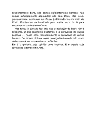 suficientemente bons, não somos suficientemente homens, não
somos suficientemente adequados; não para Deus. Mas Deus,
graciosamente, aceita-nos em Cristo, justificando-nos por meio de
Cristo. Precisamos da humildade para aceitar — e da fé para
encontrar — confiança em Cristo.
Mas talvez a questão real seja que a aceitação de Deus não é
suficiente. O que realmente queremos é a aprovação de outras
pessoas — nesse caso, frequentemente a aprovação de outros
homens. Em termos bíblicos, nossa pornografia é movida pelo temor
de homens A resposta é o temor do Senhor.
Ele é o glorioso, cuja opinião deve importar. E é aquele cuja
aprovação já temos em Cristo.
 