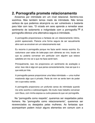 2. Pornografia promete relacionamento
Ansiamos por intimidade em um nível relacional. Sentimo-nos
sozinhos. Mas também temos medo da intimidade. Não temos
certeza de que podemos alcançá-la ou ser vulneráveis o bastante
para lidar com isso. “O viciado em sexo aprende a remediar esse
sentimento de isolamento e indignidade com a pornografia.”58 A
pornografia oferece uma alternativa segura à intimidade.
A pornografia proporcionava a fantasia de um relacionamento íntimo,
porém apaixonado. Parecia uma forma segura de ser sexualmente
ativo sem se envolver em um relacionamento real.
Eu recorria à pornografia porque me fazia sentir menos sozinho. Eu
costumava usar salas de bate-papo com câmeras ao vivo, locais em
que eu poderia conversar em particular com alguém que estava
satisfeito em me ver e que me fazia sentir bem.
Principalmente, isso me proporciona um sentimento de aceitação e
amor. Isso não é algo em que penso conscientemente, mas sei que é o
que está por trás.
A pornografia parece proporcionar uma falsa intimidade — uma mulher
mostrando algo que é privado. Parte de mim se sente bem de poder
ver o que estou vendo.
A pornografia proporciona um profundo senso de intimidade quando
me sinto sozinho e sobrecarregado. Dá muito mais trabalho conversar
com Deus, com minha esposa ou outra pessoa do que ver pornografia.
Na “pornografia como respeito”, queremos ser respeitados pelos
homens. Na “pornografia como relacionamento”, queremos ser
reverenciados ou desejados pelas mulheres. As fantasias que
acompanham podem incluir alguns elementos em comum com a
 