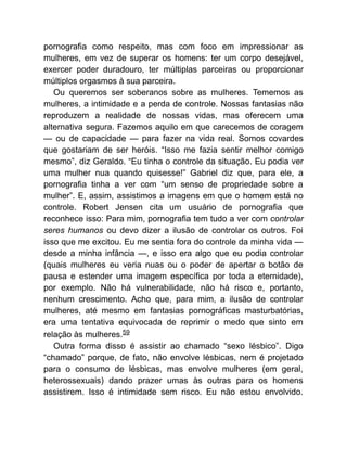 pornografia como respeito, mas com foco em impressionar as
mulheres, em vez de superar os homens: ter um corpo desejável,
exercer poder duradouro, ter múltiplas parceiras ou proporcionar
múltiplos orgasmos à sua parceira.
Ou queremos ser soberanos sobre as mulheres. Tememos as
mulheres, a intimidade e a perda de controle. Nossas fantasias não
reproduzem a realidade de nossas vidas, mas oferecem uma
alternativa segura. Fazemos aquilo em que carecemos de coragem
— ou de capacidade — para fazer na vida real. Somos covardes
que gostariam de ser heróis. “Isso me fazia sentir melhor comigo
mesmo”, diz Geraldo. “Eu tinha o controle da situação. Eu podia ver
uma mulher nua quando quisesse!” Gabriel diz que, para ele, a
pornografia tinha a ver com “um senso de propriedade sobre a
mulher”. E, assim, assistimos a imagens em que o homem está no
controle. Robert Jensen cita um usuário de pornografia que
reconhece isso: Para mim, pornografia tem tudo a ver com controlar
seres humanos ou devo dizer a ilusão de controlar os outros. Foi
isso que me excitou. Eu me sentia fora do controle da minha vida —
desde a minha infância —, e isso era algo que eu podia controlar
(quais mulheres eu veria nuas ou o poder de apertar o botão de
pausa e estender uma imagem específica por toda a eternidade),
por exemplo. Não há vulnerabilidade, não há risco e, portanto,
nenhum crescimento. Acho que, para mim, a ilusão de controlar
mulheres, até mesmo em fantasias pornográficas masturbatórias,
era uma tentativa equivocada de reprimir o medo que sinto em
relação às mulheres.59
Outra forma disso é assistir ao chamado “sexo lésbico”. Digo
“chamado” porque, de fato, não envolve lésbicas, nem é projetado
para o consumo de lésbicas, mas envolve mulheres (em geral,
heterossexuais) dando prazer umas às outras para os homens
assistirem. Isso é intimidade sem risco. Eu não estou envolvido.
 