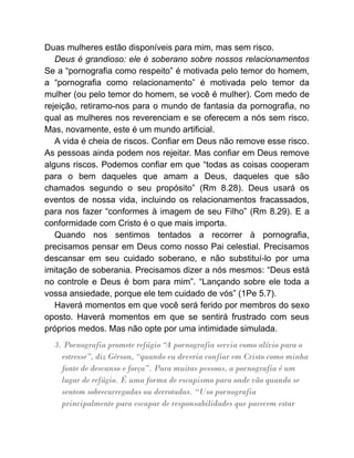 Duas mulheres estão disponíveis para mim, mas sem risco.
Deus é grandioso: ele é soberano sobre nossos relacionamentos
Se a “pornografia como respeito” é motivada pelo temor do homem,
a “pornografia como relacionamento” é motivada pelo temor da
mulher (ou pelo temor do homem, se você é mulher). Com medo de
rejeição, retiramo-nos para o mundo de fantasia da pornografia, no
qual as mulheres nos reverenciam e se oferecem a nós sem risco.
Mas, novamente, este é um mundo artificial.
A vida é cheia de riscos. Confiar em Deus não remove esse risco.
As pessoas ainda podem nos rejeitar. Mas confiar em Deus remove
alguns riscos. Podemos confiar em que “todas as coisas cooperam
para o bem daqueles que amam a Deus, daqueles que são
chamados segundo o seu propósito” (Rm 8.28). Deus usará os
eventos de nossa vida, incluindo os relacionamentos fracassados,
para nos fazer “conformes à imagem de seu Filho” (Rm 8.29). E a
conformidade com Cristo é o que mais importa.
Quando nos sentimos tentados a recorrer à pornografia,
precisamos pensar em Deus como nosso Pai celestial. Precisamos
descansar em seu cuidado soberano, e não substituí-lo por uma
imitação de soberania. Precisamos dizer a nós mesmos: “Deus está
no controle e Deus é bom para mim”. “Lançando sobre ele toda a
vossa ansiedade, porque ele tem cuidado de vós” (1Pe 5.7).
Haverá momentos em que você será ferido por membros do sexo
oposto. Haverá momentos em que se sentirá frustrado com seus
próprios medos. Mas não opte por uma intimidade simulada.
3. Pornografia promete refúgio “
A pornografia servia como alívio para o
estresse”, diz Gérson, “quando eu deveria confiar em Cristo como minha
fonte de descanso e força”. Para muitas pessoas, a pornografia é um
lugar de refúgio. É uma forma de escapismo para onde vão quando se
sentem sobrecarregadas ou derrotadas. “Uso pornografia
principalmente para escapar de responsabilidades que parecem estar
 
