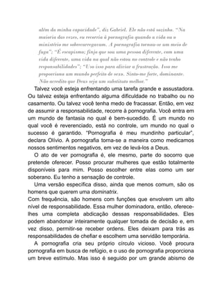 além da minha capacidade”, diz Gabriel. Ele não está sozinho. “Na
maioria das vezes, eu recorria à pornografia quando a vida ou o
ministério me sobrecarregavam. A pornografia tornou-se um meio de
fuga”; “É escapismo; finjo que sou uma pessoa diferente, com uma
vida diferente, uma vida na qual não estou no controle e não tenho
responsabilidades”; “Uso isso para aliviar a frustração. Isso me
proporciona um mundo perfeito de sexo. Sinto-me forte, dominante.
Não acredito que Deus seja um substituto melhor.”
Talvez você esteja enfrentando uma tarefa grande e assustadora.
Ou talvez esteja enfrentando alguma dificuldade no trabalho ou no
casamento. Ou talvez você tenha medo de fracassar. Então, em vez
de assumir a responsabilidade, recorre à pornografia. Você entra em
um mundo de fantasia no qual é bem-sucedido. É um mundo no
qual você é reverenciado, está no controle, um mundo no qual o
sucesso é garantido. “Pornografia é meu mundinho particular”,
declara Olívio. A pornografia torna-se a maneira como medicamos
nossos sentimentos negativos, em vez de levá-los a Deus.
O ato de ver pornografia é, ele mesmo, parte do socorro que
pretende oferecer. Posso procurar mulheres que estão totalmente
disponíveis para mim. Posso escolher entre elas como um ser
soberano. Eu tenho a sensação de controle.
Uma versão específica disso, ainda que menos comum, são os
homens que querem uma dominatrix.
Com frequência, são homens com funções que envolvem um alto
nível de responsabilidade. Essa mulher dominadora, então, oferece-
lhes uma completa abdicação dessas responsabilidades. Eles
podem abandonar inteiramente qualquer tomada de decisão e, em
vez disso, permitir-se receber ordens. Eles deixam para trás as
responsabilidades de chefiar e escolhem uma servidão temporária.
A pornografia cria seu próprio círculo vicioso. Você procura
pornografia em busca de refúgio, e o uso de pornografia proporciona
um breve estímulo. Mas isso é seguido por um grande abismo de
 