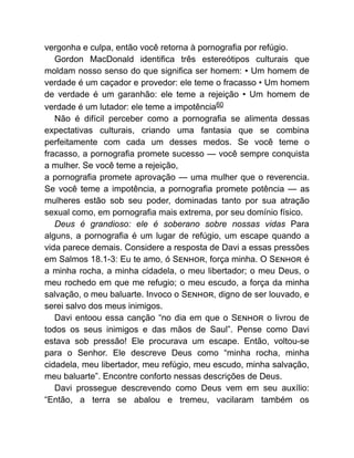 vergonha e culpa, então você retorna à pornografia por refúgio.
Gordon MacDonald identifica três estereótipos culturais que
moldam nosso senso do que significa ser homem: • Um homem de
verdade é um caçador e provedor: ele teme o fracasso • Um homem
de verdade é um garanhão: ele teme a rejeição • Um homem de
verdade é um lutador: ele teme a impotência60
Não é difícil perceber como a pornografia se alimenta dessas
expectativas culturais, criando uma fantasia que se combina
perfeitamente com cada um desses medos. Se você teme o
fracasso, a pornografia promete sucesso — você sempre conquista
a mulher. Se você teme a rejeição,
a pornografia promete aprovação — uma mulher que o reverencia.
Se você teme a impotência, a pornografia promete potência — as
mulheres estão sob seu poder, dominadas tanto por sua atração
sexual como, em pornografia mais extrema, por seu domínio físico.
Deus é grandioso: ele é soberano sobre nossas vidas Para
alguns, a pornografia é um lugar de refúgio, um escape quando a
vida parece demais. Considere a resposta de Davi a essas pressões
em Salmos 18.1-3: Eu te amo, ó S , força minha. O S é
a minha rocha, a minha cidadela, o meu libertador; o meu Deus, o
meu rochedo em que me refugio; o meu escudo, a força da minha
salvação, o meu baluarte. Invoco o S , digno de ser louvado, e
serei salvo dos meus inimigos.
Davi entoou essa canção “no dia em que o S o livrou de
todos os seus inimigos e das mãos de Saul”. Pense como Davi
estava sob pressão! Ele procurava um escape. Então, voltou-se
para o Senhor. Ele descreve Deus como “minha rocha, minha
cidadela, meu libertador, meu refúgio, meu escudo, minha salvação,
meu baluarte”. Encontre conforto nessas descrições de Deus.
Davi prossegue descrevendo como Deus vem em seu auxílio:
“Então, a terra se abalou e tremeu, vacilaram também os
 
