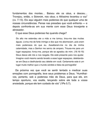 fundamentos dos montes… Baixou ele os céus, e desceu…
Trovejou, então, o S , nos céus; o Altíssimo levantou a voz”
(vv. 7-13). Eis aqui alguém mais poderoso do que qualquer uma de
nossas circunstâncias. Pense nas pressões que você enfrenta — e
depois confronte-as em sua mente com esse Deus trovejante e
abrasador.
O que esse Deus poderoso faz quando chega?
Do alto me estendeu ele a mão e me tomou; tirou-me das muitas
águas. Livrou-me de forte inimigo e dos que me aborreciam, pois eram
mais poderosos do que eu. Assaltaram-me no dia da minha
calamidade, mas o Senhor me serviu de amparo. Trouxe-me para um
lugar espaçoso; livrou-me, porque ele se agradou de mim. (18.16-19)
Deus desce até nós e nos resgata. Ele está presente para nos ajudar.
Imagine você mesmo sendo levado a esse lugar espaçoso, deleitando-
se em Deus e desfrutando seu deleite em você. Certamente este é um
lugar muito melhor que o mundo sórdido e falso da pornografia!
Da próxima vez que você se sentir tentado a medicar suas
emoções com pornografia, leve seus problemas a Deus. “Humilhai-
vos, portanto, sob a poderosa mão de Deus, para que ele, em
tempo oportuno, vos exalte, lançando sobre ele toda a vossa
ansiedade, porque ele tem cuidado de vós” (1Pe 5.7).
 
