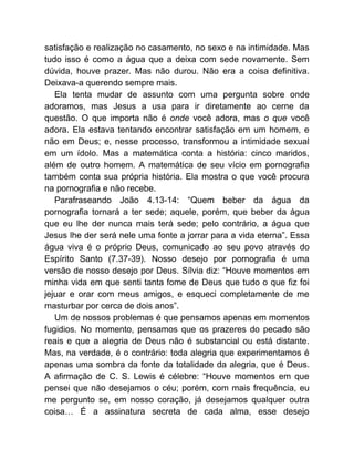 satisfação e realização no casamento, no sexo e na intimidade. Mas
tudo isso é como a água que a deixa com sede novamente. Sem
dúvida, houve prazer. Mas não durou. Não era a coisa definitiva.
Deixava-a querendo sempre mais.
Ela tenta mudar de assunto com uma pergunta sobre onde
adoramos, mas Jesus a usa para ir diretamente ao cerne da
questão. O que importa não é onde você adora, mas o que você
adora. Ela estava tentando encontrar satisfação em um homem, e
não em Deus; e, nesse processo, transformou a intimidade sexual
em um ídolo. Mas a matemática conta a história: cinco maridos,
além de outro homem. A matemática de seu vício em pornografia
também conta sua própria história. Ela mostra o que você procura
na pornografia e não recebe.
Parafraseando João 4.13-14: “Quem beber da água da
pornografia tornará a ter sede; aquele, porém, que beber da água
que eu lhe der nunca mais terá sede; pelo contrário, a água que
Jesus lhe der será nele uma fonte a jorrar para a vida eterna”. Essa
água viva é o próprio Deus, comunicado ao seu povo através do
Espírito Santo (7.37-39). Nosso desejo por pornografia é uma
versão de nosso desejo por Deus. Sílvia diz: “Houve momentos em
minha vida em que senti tanta fome de Deus que tudo o que fiz foi
jejuar e orar com meus amigos, e esqueci completamente de me
masturbar por cerca de dois anos”.
Um de nossos problemas é que pensamos apenas em momentos
fugidios. No momento, pensamos que os prazeres do pecado são
reais e que a alegria de Deus não é substancial ou está distante.
Mas, na verdade, é o contrário: toda alegria que experimentamos é
apenas uma sombra da fonte da totalidade da alegria, que é Deus.
A afirmação de C. S. Lewis é célebre: “Houve momentos em que
pensei que não desejamos o céu; porém, com mais frequência, eu
me pergunto se, em nosso coração, já desejamos qualquer outra
coisa… É a assinatura secreta de cada alma, esse desejo
 