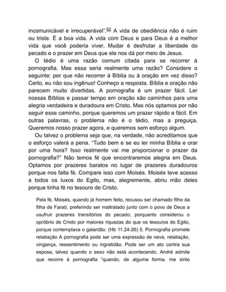 incomunicável e irrecuperável”.62 A vida de obediência não é ruim
ou triste. É a boa vida. A vida com Deus e para Deus é a melhor
vida que você poderia viver. Mudar é desfrutar a liberdade do
pecado e o prazer em Deus que ele nos dá por meio de Jesus.
O tédio é uma razão comum citada para se recorrer à
pornografia. Mas essa seria realmente uma razão? Considere o
seguinte: por que não recorrer à Bíblia ou à oração em vez disso?
Certo, eu não sou ingênuo! Conheço a resposta. Bíblia e oração não
parecem muito divertidas. A pornografia é um prazer fácil. Ler
nossas Bíblias e passar tempo em oração são caminhos para uma
alegria verdadeira e duradoura em Cristo. Mas nós optamos por não
seguir esse caminho, porque queremos um prazer rápido e fácil. Em
outras palavras, o problema não é o tédio, mas a preguiça.
Queremos nosso prazer agora, e queremos sem esforço algum.
Ou talvez o problema seja que, na verdade, não acreditamos que
o esforço valerá a pena. “Tudo bem e se eu ler minha Bíblia e orar
por uma hora? Isso realmente vai me proporcionar o prazer da
pornografia?” Não temos fé que encontraremos alegria em Deus.
Optamos por prazeres baratos no lugar de prazeres duradouros
porque nos falta fé. Compare isso com Moisés. Moisés teve acesso
a todos os luxos do Egito, mas, alegremente, abriu mão deles
porque tinha fé no tesouro de Cristo.
Pela fé, Moisés, quando já homem feito, recusou ser chamado filho da
filha de Faraó, preferindo ser maltratado junto com o povo de Deus a
usufruir prazeres transitórios do pecado; porquanto considerou o
opróbrio de Cristo por maiores riquezas do que os tesouros do Egito,
porque contemplava o galardão. (Hb 11.24-26) 5. Pornografia promete
retaliação A pornografia pode ser uma expressão de raiva, retaliação,
vingança, ressentimento ou ingratidão. Pode ser um ato contra sua
esposa, talvez quando o sexo não está acontecendo. André admite
que recorre à pornografia “quando, de alguma forma, me sinto
 
