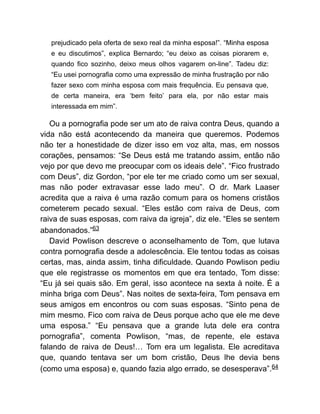 prejudicado pela oferta de sexo real da minha esposa!”. “Minha esposa
e eu discutimos”, explica Bernardo; “eu deixo as coisas piorarem e,
quando fico sozinho, deixo meus olhos vagarem on-line”. Tadeu diz:
“Eu usei pornografia como uma expressão de minha frustração por não
fazer sexo com minha esposa com mais frequência. Eu pensava que,
de certa maneira, era ‘bem feito’ para ela, por não estar mais
interessada em mim”.
Ou a pornografia pode ser um ato de raiva contra Deus, quando a
vida não está acontecendo da maneira que queremos. Podemos
não ter a honestidade de dizer isso em voz alta, mas, em nossos
corações, pensamos: “Se Deus está me tratando assim, então não
vejo por que devo me preocupar com os ideais dele”. “Fico frustrado
com Deus”, diz Gordon, “por ele ter me criado como um ser sexual,
mas não poder extravasar esse lado meu”. O dr. Mark Laaser
acredita que a raiva é uma razão comum para os homens cristãos
cometerem pecado sexual. “Eles estão com raiva de Deus, com
raiva de suas esposas, com raiva da igreja”, diz ele. “Eles se sentem
abandonados.”63
David Powlison descreve o aconselhamento de Tom, que lutava
contra pornografia desde a adolescência. Ele tentou todas as coisas
certas, mas, ainda assim, tinha dificuldade. Quando Powlison pediu
que ele registrasse os momentos em que era tentado, Tom disse:
“Eu já sei quais são. Em geral, isso acontece na sexta à noite. É a
minha briga com Deus”. Nas noites de sexta-feira, Tom pensava em
seus amigos em encontros ou com suas esposas. “Sinto pena de
mim mesmo. Fico com raiva de Deus porque acho que ele me deve
uma esposa.” “Eu pensava que a grande luta dele era contra
pornografia”, comenta Powlison, “mas, de repente, ele estava
falando de raiva de Deus!… Tom era um legalista. Ele acreditava
que, quando tentava ser um bom cristão, Deus lhe devia bens
(como uma esposa) e, quando fazia algo errado, se desesperava”.64
 