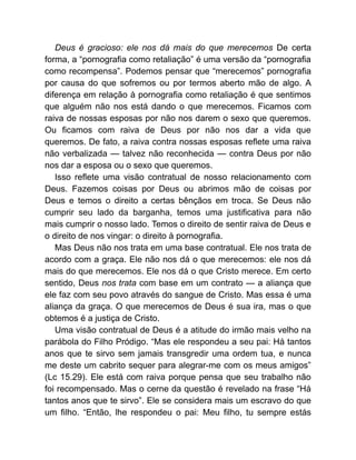 Deus é gracioso: ele nos dá mais do que merecemos De certa
forma, a “pornografia como retaliação” é uma versão da “pornografia
como recompensa”. Podemos pensar que “merecemos” pornografia
por causa do que sofremos ou por termos aberto mão de algo. A
diferença em relação à pornografia como retaliação é que sentimos
que alguém não nos está dando o que merecemos. Ficamos com
raiva de nossas esposas por não nos darem o sexo que queremos.
Ou ficamos com raiva de Deus por não nos dar a vida que
queremos. De fato, a raiva contra nossas esposas reflete uma raiva
não verbalizada — talvez não reconhecida — contra Deus por não
nos dar a esposa ou o sexo que queremos.
Isso reflete uma visão contratual de nosso relacionamento com
Deus. Fazemos coisas por Deus ou abrimos mão de coisas por
Deus e temos o direito a certas bênçãos em troca. Se Deus não
cumprir seu lado da barganha, temos uma justificativa para não
mais cumprir o nosso lado. Temos o direito de sentir raiva de Deus e
o direito de nos vingar: o direito à pornografia.
Mas Deus não nos trata em uma base contratual. Ele nos trata de
acordo com a graça. Ele não nos dá o que merecemos: ele nos dá
mais do que merecemos. Ele nos dá o que Cristo merece. Em certo
sentido, Deus nos trata com base em um contrato — a aliança que
ele faz com seu povo através do sangue de Cristo. Mas essa é uma
aliança da graça. O que merecemos de Deus é sua ira, mas o que
obtemos é a justiça de Cristo.
Uma visão contratual de Deus é a atitude do irmão mais velho na
parábola do Filho Pródigo. “Mas ele respondeu a seu pai: Há tantos
anos que te sirvo sem jamais transgredir uma ordem tua, e nunca
me deste um cabrito sequer para alegrar-me com os meus amigos”
(Lc 15.29). Ele está com raiva porque pensa que seu trabalho não
foi recompensado. Mas o cerne da questão é revelado na frase “Há
tantos anos que te sirvo”. Ele se considera mais um escravo do que
um filho. “Então, lhe respondeu o pai: Meu filho, tu sempre estás
 