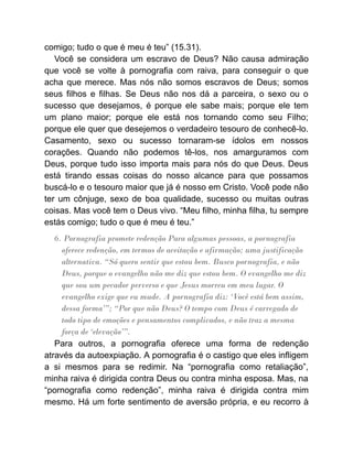 comigo; tudo o que é meu é teu” (15.31).
Você se considera um escravo de Deus? Não causa admiração
que você se volte à pornografia com raiva, para conseguir o que
acha que merece. Mas nós não somos escravos de Deus; somos
seus filhos e filhas. Se Deus não nos dá a parceira, o sexo ou o
sucesso que desejamos, é porque ele sabe mais; porque ele tem
um plano maior; porque ele está nos tornando como seu Filho;
porque ele quer que desejemos o verdadeiro tesouro de conhecê-lo.
Casamento, sexo ou sucesso tornaram-se ídolos em nossos
corações. Quando não podemos tê-los, nos amarguramos com
Deus, porque tudo isso importa mais para nós do que Deus. Deus
está tirando essas coisas do nosso alcance para que possamos
buscá-lo e o tesouro maior que já é nosso em Cristo. Você pode não
ter um cônjuge, sexo de boa qualidade, sucesso ou muitas outras
coisas. Mas você tem o Deus vivo. “Meu filho, minha filha, tu sempre
estás comigo; tudo o que é meu é teu.”
6. Pornografia promete redenção Para algumas pessoas, a pornografia
oferece redenção, em termos de aceitação e afirmação; uma justificação
alternativa. “Só quero sentir que estou bem. Busco pornografia, e não
Deus, porque o evangelho não me diz que estou bem. O evangelho me diz
que sou um pecador perverso e que Jesus morreu em meu lugar. O
evangelho exige que eu mude. A pornografia diz: ‘Você está bem assim,
dessa forma’”; “Por que não Deus? O tempo com Deus é carregado de
todo tipo de emoções e pensamentos complicados, e não traz a mesma
força de ‘elevação’”.
Para outros, a pornografia oferece uma forma de redenção
através da autoexpiação. A pornografia é o castigo que eles infligem
a si mesmos para se redimir. Na “pornografia como retaliação”,
minha raiva é dirigida contra Deus ou contra minha esposa. Mas, na
“pornografia como redenção”, minha raiva é dirigida contra mim
mesmo. Há um forte sentimento de aversão própria, e eu recorro à
 