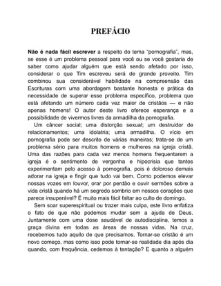 PREFÁCIO
Não é nada fácil escrever a respeito do tema “pornografia”, mas,
se esse é um problema pessoal para você ou se você gostaria de
saber como ajudar alguém que está sendo afetado por isso,
considerar o que Tim escreveu será de grande proveito. Tim
combinou sua considerável habilidade na compreensão das
Escrituras com uma abordagem bastante honesta e prática da
necessidade de superar esse problema específico, problema que
está afetando um número cada vez maior de cristãos — e não
apenas homens! O autor deste livro oferece esperança e a
possibilidade de vivermos livres da armadilha da pornografia.
Um câncer social; uma distorção sexual; um destruidor de
relacionamentos; uma idolatria; uma armadilha. O vício em
pornografia pode ser descrito de várias maneiras; trata-se de um
problema sério para muitos homens e mulheres na igreja cristã.
Uma das razões para cada vez menos homens frequentarem a
igreja é o sentimento de vergonha e hipocrisia que tantos
experimentam pelo acesso à pornografia, pois é doloroso demais
adorar na igreja e fingir que tudo vai bem. Como podemos elevar
nossas vozes em louvor, orar por perdão e ouvir sermões sobre a
vida cristã quando há um segredo sombrio em nossos corações que
parece insuperável? É muito mais fácil faltar ao culto de domingo.
Sem soar superespiritual ou trazer mais culpa, este livro enfatiza
o fato de que não podemos mudar sem a ajuda de Deus.
Juntamente com uma dose saudável de autodisciplina, temos a
graça divina em todas as áreas de nossas vidas. Na cruz,
recebemos tudo aquilo de que precisamos. Tornar-se cristão é um
novo começo, mas como isso pode tornar-se realidade dia após dia
quando, com frequência, cedemos à tentação? E quanto a alguém
 