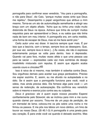 pornografia para confirmar esse veredicto. “Vou para a pornografia,
e não para Deus”, diz Caio, “porque muitas vezes sinto que Deus
me rejeitou”. Desempenho o papel vergonhoso que atribuo a mim
mesmo. Torna-se um ato de automutilação semelhante a atingir seu
braço com um objeto afiado. “Acho que eu tinha uma visão muito
distorcida de Deus na época. Achava que tinha de cumprir muitos
requisitos para ser apresentável a Deus, e eu sabia que não tinha
nada de bom em meu interior. A pornografia era, em certa medida,
uma forma de escapar de Deus, mas só me fazia sentir pior.”
Certo autor uma vez disse: A lascívia sempre quer mais. É por
isso que a lascívia, com o tempo, sempre leva ao desespero. Que,
por sua vez, sempre leva à raiva […] Às vezes, ela não é expressa
externamente porque se volta para dentro. Isso é depressão.
Quando vai para fora, muitas vezes afeta o que uma pessoa usa
para se saciar — expressões cada vez mais sombrias de desejo
insatisfeito misturado com repulsa. É assim que alguém acaba
usando couro e chicotes?65
Isso é raiva de si mesmo, mas também é soberba contra Deus.
Sou orgulhoso demais para aceitar sua graça perdoadora. Preciso
me expiar sozinho. E, assim, eu me afundo na autopiedade e no
ódio. Se é assim que a pornografia funciona para você, você a
odeia, mas ainda precisa dela. Ela fornece algo para você — um
senso de redenção, de autoexpiação. Ela confirma seu veredicto
sobre si mesmo e exerce juízo contra seu eu culpado.
Deus é gracioso: ele é quem expia nossos pecados Esperei
confiantemente pelo S ; ele se inclinou para mim e me ouviu
quando clamei por socorro. Tirou-me de um poço de perdição, de
um tremedal de lama; colocou-me os pés sobre uma rocha e me
firmou os passos. E me pôs nos lábios um novo cântico, um hino de
louvor ao nosso Deus. (Sl 40.1-3) A pornografia é uma janela para
seu coração. É para onde você vai quando é deixado sozinho. Mas
 