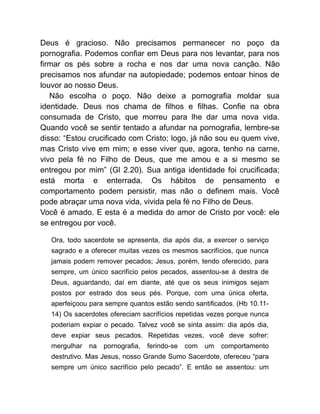 Deus é gracioso. Não precisamos permanecer no poço da
pornografia. Podemos confiar em Deus para nos levantar, para nos
firmar os pés sobre a rocha e nos dar uma nova canção. Não
precisamos nos afundar na autopiedade; podemos entoar hinos de
louvor ao nosso Deus.
Não escolha o poço. Não deixe a pornografia moldar sua
identidade. Deus nos chama de filhos e filhas. Confie na obra
consumada de Cristo, que morreu para lhe dar uma nova vida.
Quando você se sentir tentado a afundar na pornografia, lembre-se
disso: “Estou crucificado com Cristo; logo, já não sou eu quem vive,
mas Cristo vive em mim; e esse viver que, agora, tenho na carne,
vivo pela fé no Filho de Deus, que me amou e a si mesmo se
entregou por mim” (Gl 2.20). Sua antiga identidade foi crucificada;
está morta e enterrada. Os hábitos de pensamento e
comportamento podem persistir, mas não o definem mais. Você
pode abraçar uma nova vida, vivida pela fé no Filho de Deus.
Você é amado. E esta é a medida do amor de Cristo por você: ele
se entregou por você.
Ora, todo sacerdote se apresenta, dia após dia, a exercer o serviço
sagrado e a oferecer muitas vezes os mesmos sacrifícios, que nunca
jamais podem remover pecados; Jesus, porém, tendo oferecido, para
sempre, um único sacrifício pelos pecados, assentou-se à destra de
Deus, aguardando, daí em diante, até que os seus inimigos sejam
postos por estrado dos seus pés. Porque, com uma única oferta,
aperfeiçoou para sempre quantos estão sendo santificados. (Hb 10.11-
14) Os sacerdotes ofereciam sacrifícios repetidas vezes porque nunca
poderiam expiar o pecado. Talvez você se sinta assim: dia após dia,
deve expiar seus pecados. Repetidas vezes, você deve sofrer:
mergulhar na pornografia, ferindo-se com um comportamento
destrutivo. Mas Jesus, nosso Grande Sumo Sacerdote, ofereceu “para
sempre um único sacrifício pelo pecado”. E então se assentou: um
 