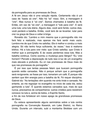 da pornografia para as promessas de Deus.
A fé em Jesus não é uma solução rápida. Certamente não é um
caso de “basta só crer”. Não há “só” nisso. Sim, a mensagem é
“crer”. Mas nunca é “só crer”. Somos chamados à batalha da fé.
Então, em vez de “só crer”, a mensagem é “lute para crer”. E será
uma luta; uma luta diária. Alguns dias, você será ferido; outros dias,
você perderá a batalha. Então, você terá de se levantar, lutar para
crer na graça de Deus e voltar à briga.
Ronaldo diz: “Lembro a mim mesmo que a pornografia não me
fará feliz e realizado, mas apenas me fará sentir mais vazio.
Lembro-me de que Cristo me satisfaz. Ele é melhor e conduz a mais
alegria. Só não tenho força suficiente, às vezes.” Isso é realismo
bíblico. Há a luta para crer nisto: que Cristo satisfaz; que Cristo é
melhor que a pornografia. E às vezes perdemos essa luta. Mas a
batalha continua. Como ocorreu a mudança para Sérgio? “Eu ‘virei
homem’! Percebi a depravação de tudo isso à luz de um evangelho
mais elevado e profundo. Eu cri nas promessas de Deus mais do
que nas promessas da pornografia.”
É por isso que tantas pessoas falam que buscam pornografia
quando estão cansadas. Não é porque acham que a pornografia
será revigorante; se fosse por isso, tomariam um café. É porque não
sentem que têm energia para a batalha da fé. Fé requer disciplina.
Gabriel diz: “As tentações vêm quando me sinto triste e cansado. No
entanto, ao me regozijar no evangelho no início de cada dia, estou
ganhando a luta”. É quando estamos cansados que, mais do que
nunca, precisamos de companheiros: outros cristãos para resistirem
conosco na luta e, acima de todos, o Espírito Santo,
a fim de nos fortalecer em nosso apego às grandiosas promessas
de Deus.
Eu estava apresentando alguns seminários sobre a luta contra
pornografia na Convenção Keswick, em Lake District, no Reino
Unido. Durante um intervalo, subi a montanha Skiddaw com um
 