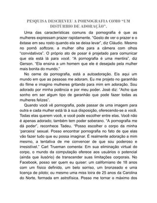 PESQUISA DESCREVEU A PORNOGRAFIA COMO “UM
DISTÚRBIO DE ADORAÇÃO”.
Uma das características comuns da pornografia é que as
mulheres expressam prazer rapidamente. “Gosto de ver o prazer e o
êxtase em seu rosto quando ela se deixa levar”, diz Cláudio. Mesmo
no pornô softcore, a mulher olha para a câmera com olhos
“convidativos”. O próprio ato de posar é projetado para comunicar
que ela está lá para você. “A pornografia é uma mentira”, diz
Gerson. “Ela ensina a um homem que ele é desejado pela mulher
mais bonita do mundo.”
No cerne da pornografia, está a autoadoração. Eis aqui um
mundo em que as pessoas me adoram. Eu me projeto no garanhão
do filme e imagino mulheres gritando para mim em adoração. Sou
adorado por minha potência e por meu poder. José diz: “Acho que
sonho em ser algum tipo de garanhão que pode fazer todas as
mulheres felizes”.
Quando você vê pornografia, pode passar de uma imagem para
outra e cada mulher está lá à sua disposição, oferecendo-se a você.
Todas elas querem você, e você pode escolher entre elas. Você não
é apenas adorado; também tem poder soberano. “A pornografia me
dá poder”, reconhece Tadeu. “Posso escolher o corpo da minha
‘parceira’ sexual. Posso encontrar pornografia no fato de que elas
vão fazer tudo que eu possa imaginar. É realmente adoração a mim
mesmo, a tentativa de me convencer de que sou poderoso e
irresistível.” Carl Trueman comenta: Em sua eliminação virtual do
corpo, o mundo da computação oferece aos usuários o potencial
(ainda que ilusório) de transcender suas limitações corporais. No
Facebook, posso ser quem eu quiser: um californiano de 18 anos
com um físico definido, um belo sorriso, um bronzeado e uma
licença de piloto; ou mesmo uma miss loira de 25 anos da Carolina
do Norte, formada em astrofísica. Posso me tornar o máximo dos
 