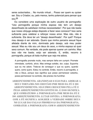seres autocriados… No mundo virtual… Posso ser quem eu quiser
ser. Sou o Criador; ou, pelo menos, tenho potencial para pensar que
sou.66
Ou considere uma explicação de outro usuário de pornografia:
“Uso pornografia porque minha esposa não tem um desejo
desenfreado de satisfazer minhas necessidades”. Por que não basta
que nosso cônjuge esteja disposto a fazer sexo conosco? Isso seria
suficiente para celebrar e reforçar nosso amor. Mas não, não é
suficiente. Ela deve ter um “desejo desenfreado”. Por quê? Porque
meu desejo é ser adorado. Quero que minha parceira sexual fique
afetada diante de mim, dominada pelo desejo, sob meu poder
sexual. Mas eu não sou um deus do sexo, e minha esposa só quer
sexo comum. Na verdade, ela pode apenas querer um carinho. Mas
isso não me basta; exijo ser adorado. E, então, recorro à
pornografia, porque ali toda mulher que vejo me adora.
A pornografia promete muito, mas sempre falha em cumprir. Promete
intimidade, conforto, alívio. Mas entrega solidão, dor, culpa. Suponha
que eu me adore. Trata-se de conseguir o que eu quero, quando
quero, como quero. Estou no controle. Então, recorro à pornografia, e
não a Deus, porque isso significa que posso permanecer soberbo,
posso permanecer no controle, não preciso me humilhar.
ARREPENDIMENTO: ABANDONAR O EGO PARA ADORAR A
DEUS TORNAMO-NOS CRISTÃOS POR MEIO DA FÉ E DO
ARREPENDIMENTO. SEGUIMOS CRESCENDO PELA FÉ E
PELO ARREPENDIMENTO CONTÍNUOS. E ISSO SIGNIFICA
QUE COMBATEMOS A PORNOGRAFIA POR MEIO DA FÉ E
DO ARREPENDIMENTO. LUTAR CONTRA A PORNOGRAFIA
COM A FÉ SIGNIFICA ACOLHER A VERDADE SOBRE DEUS
NO LUGAR DAS FALSAS PROMESSAS DA PORNOGRAFIA.
COMBATER A PORNOGRAFIA COM O ARREPENDIMENTO
 