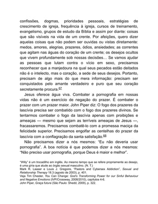 confissões, dogmas, prioridades pessoais, estratégias de
crescimento de igreja, frequência à igreja, cursos de treinamento,
evangelismo, grupos de estudo da Bíblia e assim por diante: coisas
que são visíveis na vida de um crente. Por afeições, quero dizer
aquelas coisas que não podem ser ouvidas ou vistas diretamente:
medos, amores, alegrias, prazeres, ódios, ansiedades; as correntes
que agitam nas águas do coração de um crente; os desejos ocultos
que vivem profundamente sob nossas decisões… Se vamos ajudar
as pessoas que lutam contra o vício em sexo, precisamos
reconhecer que a manjedoura na qual seus pecados estão deitados
não é o intelecto, mas o coração, a sede de seus desejos. Portanto,
precisam de algo mais do que mera informação: precisam ser
conquistados pelo amante verdadeiro e puro que seu coração
secretamente procura.67
Jesus oferece água viva. Combater a pornografia em nossas
vidas não é um exercício de negação do prazer. É combater o
prazer com um prazer maior. John Piper diz: O fogo dos prazeres da
lascívia precisa ser combatido com o fogo dos prazeres divinos. Se
tentarmos combater o fogo da lascívia apenas com proibições e
ameaças — mesmo que sejam as terríveis ameaças de Jesus —,
fracassaremos. Precisamos combatê-lo com a promessa maciça da
felicidade superior. Precisamos engolfar as centelhas do prazer da
lascívia com a conflagração da santa satisfação.68
Não precisamos dizer a nós mesmos: “Eu não deveria usar
pornografia”. A boa notícia é que podemos dizer a nós mesmos:
“Não preciso usar pornografia, porque Deus é maior e melhor”.
“Willy” é um trocadilho em inglês. Ao mesmo tempo que se refere propriamente ao desejo,
é uma gíria que alude ao órgão sexual masculino. (N. T.)
Mark R. Laaser e Louis J. Gregoire, “Pastors and Cybersex Addiction”, Sexual and
Relationship Therapy 18.3 (agosto de 2003), p. 401.
Veja Tim Chester, You Can Change: God’s Transforming Power for our Sinful Behaviour
and Negative Emotions (IVP/Crossway, 2008/2010), capítulos 4-6.
John Piper, Graça futura (São Paulo: Shedd, 2009), p. 322.
 