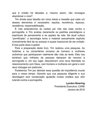 que é cristão há décadas e, mesmo assim, não consegue
abandonar o vício?
Tim divide esse desafio em cinco áreas e ressalta que cada um
desses elementos é necessário: repulsa, reverência, repouso,
resistência, responsabilização.
É vital entendermos as razões por trás das lutas contra a
pornografia, e Tim analisa claramente os padrões psicológicos e
espirituais de pensamento e as opções de vida. Na atual cultura
“pornificada”, a tecnologia torna o material sexualmente explícito
incrivelmente fácil de se acessar e quase impossível de ser evitado.
E boa parte disso é grátis!
Para a preparação deste livro, Tim realizou uma pesquisa. As
histórias e os comentários sinceros de homens e mulheres
anônimos que participaram realmente dão vida ao texto. Eles nos
lembram que milhares de pessoas deixaram de recorrer à
pornografia e, em seu lugar, descobriram uma nova liberdade no
relacionamento com Deus, com homens e mulheres em geral e com
seus cônjuges em particular.
Parabenizo Tim por abordar essa questão de importância crucial
para o nosso tempo. Garanto que sua pesquisa diligente e sua
abordagem sem condenação ajudarão muitos cristãos que vêm
lutando contra a pornografia.
Lyndon Bowring
Presidente Executivo, CARE
Janeiro de 2010
 