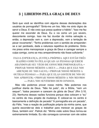 3 | LIBERTOS PELA GRAÇA DE DEUS
Será que você se identifica com alguma dessas declarações dos
usuários de pornografia? “Sinto-me um lixo. Não me sinto digno de
servir a Deus. E não creio que possa quebrar o hábito”; “Isso me fez
querer me esconder de Deus. Eu o via como um juiz severo,
descontente comigo. Isso me faz duvidar da minha salvação e,
então, a depressão vem e, com a depressão, vem a tentação de
pecar novamente”; “Tenho problemas com o sentido de arrepender-
se e ser perdoado, dada a natureza repetitiva do problema. Sinto-
me preso entre menosprezar a graça de Deus e carregar sempre a
culpa comigo, como se meu arrependimento não fosse suficiente.”
FALSA ESPERANÇA: JUSTIÇA PRÓPRIA AQUI ESTÃO TRÊS
RAZÕES COMUNS PELAS QUAIS AS PESSOAS QUEREM
ABANDONAR SEU VÍCIO DE CONSUMIR PORNOGRAFIA: •
PROVAR NOSSO MÉRITO A DEUS — PARA QUE ELE NOS
ABENÇOE OU NOS SALVE; • PROVAR NOSSO MÉRITO A
OUTRAS PESSOAS — PARA QUE ELAS GOSTEM DE NÓS OU
NOS APROVEM; • PROVAR NOSSO MÉRITO A NÓS MESMOS
— PARA NOS SENTIRMOS BEM CONOSCO.
Mas não podemos provar nosso mérito. Não podemos nos
justificar diante de Deus. “Não há justo”, diz a Bíblia, “nem um
sequer”; “todos pecaram e carecem da glória de Deus” (Rm 3.10,
23). Nenhuma dessas razões funciona porque elas colocam o “eu”
no centro de meu projeto de mudança. E colocar-se no centro é
basicamente a definição de pecado! “A pornografia era um pecado”,
diz Félix, “mas a reação de justificação própria da minha carne, que
queria esconder-se dela e trabalhar para merecer as graças de
Deus, também era”. Patrick diz: “Minha visão sobre Deus tornou-se
extremamente limitada. Eu não conseguia conversar com ele sobre
 