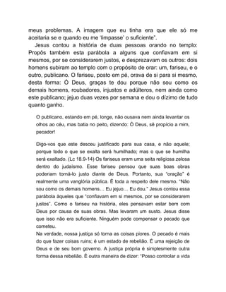 meus problemas. A imagem que eu tinha era que ele só me
aceitaria se e quando eu me ‘limpasse’ o suficiente”.
Jesus contou a história de duas pessoas orando no templo:
Propôs também esta parábola a alguns que confiavam em si
mesmos, por se considerarem justos, e desprezavam os outros: dois
homens subiram ao templo com o propósito de orar: um, fariseu, e o
outro, publicano. O fariseu, posto em pé, orava de si para si mesmo,
desta forma: Ó Deus, graças te dou porque não sou como os
demais homens, roubadores, injustos e adúlteros, nem ainda como
este publicano; jejuo duas vezes por semana e dou o dízimo de tudo
quanto ganho.
O publicano, estando em pé, longe, não ousava nem ainda levantar os
olhos ao céu, mas batia no peito, dizendo: Ó Deus, sê propício a mim,
pecador!
Digo-vos que este desceu justificado para sua casa, e não aquele;
porque todo o que se exalta será humilhado; mas o que se humilha
será exaltado. (Lc 18.9-14) Os fariseus eram uma seita religiosa zelosa
dentro do judaísmo. Esse fariseu pensou que suas boas obras
poderiam torná-lo justo diante de Deus. Portanto, sua “oração” é
realmente uma vanglória pública. É toda a respeito dele mesmo. “Não
sou como os demais homens… Eu jejuo… Eu dou.” Jesus contou essa
parábola àqueles que “confiavam em si mesmos, por se considerarem
justos”. Como o fariseu na história, eles pensavam estar bem com
Deus por causa de suas obras. Mas levaram um susto. Jesus disse
que isso não era suficiente. Ninguém pode compensar o pecado que
cometeu.
Na verdade, nossa justiça só torna as coisas piores. O pecado é mais
do que fazer coisas ruins; é um estado de rebelião. É uma rejeição de
Deus e de seu bom governo. A justiça própria é simplesmente outra
forma dessa rebelião. É outra maneira de dizer: “Posso controlar a vida
 