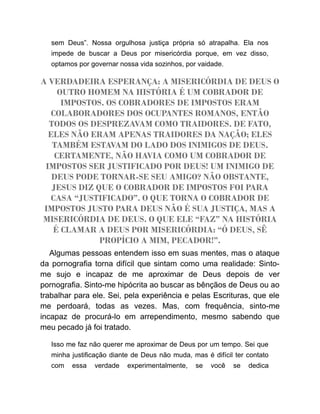 sem Deus”. Nossa orgulhosa justiça própria só atrapalha. Ela nos
impede de buscar a Deus por misericórdia porque, em vez disso,
optamos por governar nossa vida sozinhos, por vaidade.
A VERDADEIRA ESPERANÇA: A MISERICÓRDIA DE DEUS O
OUTRO HOMEM NA HISTÓRIA É UM COBRADOR DE
IMPOSTOS. OS COBRADORES DE IMPOSTOS ERAM
COLABORADORES DOS OCUPANTES ROMANOS, ENTÃO
TODOS OS DESPREZAVAM COMO TRAIDORES. DE FATO,
ELES NÃO ERAM APENAS TRAIDORES DA NAÇÃO; ELES
TAMBÉM ESTAVAM DO LADO DOS INIMIGOS DE DEUS.
CERTAMENTE, NÃO HAVIA COMO UM COBRADOR DE
IMPOSTOS SER JUSTIFICADO POR DEUS! UM INIMIGO DE
DEUS PODE TORNAR-SE SEU AMIGO? NÃO OBSTANTE,
JESUS DIZ QUE O COBRADOR DE IMPOSTOS FOI PARA
CASA “JUSTIFICADO”. O QUE TORNA O COBRADOR DE
IMPOSTOS JUSTO PARA DEUS NÃO É SUA JUSTIÇA, MAS A
MISERICÓRDIA DE DEUS. O QUE ELE “FAZ” NA HISTÓRIA
É CLAMAR A DEUS POR MISERICÓRDIA: “Ó DEUS, SÊ
PROPÍCIO A MIM, PECADOR!”.
Algumas pessoas entendem isso em suas mentes, mas o ataque
da pornografia torna difícil que sintam como uma realidade: Sinto-
me sujo e incapaz de me aproximar de Deus depois de ver
pornografia. Sinto-me hipócrita ao buscar as bênçãos de Deus ou ao
trabalhar para ele. Sei, pela experiência e pelas Escrituras, que ele
me perdoará, todas as vezes. Mas, com frequência, sinto-me
incapaz de procurá-lo em arrependimento, mesmo sabendo que
meu pecado já foi tratado.
Isso me faz não querer me aproximar de Deus por um tempo. Sei que
minha justificação diante de Deus não muda, mas é difícil ter contato
com essa verdade experimentalmente, se você se dedica
 