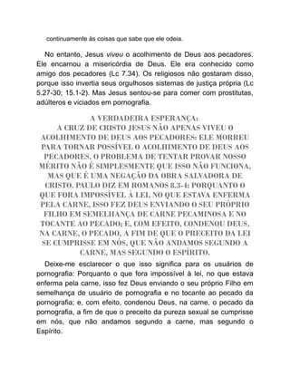 continuamente às coisas que sabe que ele odeia.
No entanto, Jesus viveu o acolhimento de Deus aos pecadores.
Ele encarnou a misericórdia de Deus. Ele era conhecido como
amigo dos pecadores (Lc 7.34). Os religiosos não gostaram disso,
porque isso invertia seus orgulhosos sistemas de justiça própria (Lc
5.27-30; 15.1-2). Mas Jesus sentou-se para comer com prostitutas,
adúlteros e viciados em pornografia.
A VERDADEIRA ESPERANÇA:
A CRUZ DE CRISTO JESUS NÃO APENAS VIVEU O
ACOLHIMENTO DE DEUS AOS PECADORES: ELE MORREU
PARA TORNAR POSSÍVEL O ACOLHIMENTO DE DEUS AOS
PECADORES. O PROBLEMA DE TENTAR PROVAR NOSSO
MÉRITO NÃO É SIMPLESMENTE QUE ISSO NÃO FUNCIONA,
MAS QUE É UMA NEGAÇÃO DA OBRA SALVADORA DE
CRISTO. PAULO DIZ EM ROMANOS 8.3-4: PORQUANTO O
QUE FORA IMPOSSÍVEL À LEI, NO QUE ESTAVA ENFERMA
PELA CARNE, ISSO FEZ DEUS ENVIANDO O SEU PRÓPRIO
FILHO EM SEMELHANÇA DE CARNE PECAMINOSA E NO
TOCANTE AO PECADO; E, COM EFEITO, CONDENOU DEUS,
NA CARNE, O PECADO, A FIM DE QUE O PRECEITO DA LEI
SE CUMPRISSE EM NÓS, QUE NÃO ANDAMOS SEGUNDO A
CARNE, MAS SEGUNDO O ESPÍRITO.
Deixe-me esclarecer o que isso significa para os usuários de
pornografia: Porquanto o que fora impossível à lei, no que estava
enferma pela carne, isso fez Deus enviando o seu próprio Filho em
semelhança de usuário de pornografia e no tocante ao pecado da
pornografia; e, com efeito, condenou Deus, na carne, o pecado da
pornografia, a fim de que o preceito da pureza sexual se cumprisse
em nós, que não andamos segundo a carne, mas segundo o
Espírito.
 