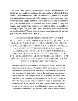 Na cruz, Deus tratou Cristo como um usuário de pornografia. Ele
condenou o pecado dos usuários de pornografia em Cristo. E Cristo
clamou: “Está consumado”. Em 2 Coríntios 5.21, Paulo diz: “Aquele
que não conheceu pecado, ele o fez pecado por nós; para que, nele,
fôssemos feitos justiça de Deus”. Mais uma vez, vamos esclarecer o
que isso significa para os cristãos que lutam contra pornografia:
“Aquele que nunca olhou ninguém com lascívia, ele o fez viciado em
pornografia por nós; para que, nele, fôssemos feitos sexualmente
puros”. Fantástico! “Agora, pois, já nenhuma condenação há para os
que estão em Cristo Jesus” (Rm 8.1).
VOCÊ É SEXUALMENTE PURO PORTANTO, VOCÊ É
SEXUALMENTE PURO AOS OLHOS DE DEUS. QUANDO DEUS
OLHA PARA VOCÊ, NÃO VÊ “UM MASTURBADOR IDIOTA”.
ELE VÊ A JUSTIÇA DE CRISTO. “CRISTO AMOU A IGREJA E
A SI MESMO SE ENTREGOU POR ELA, PARA QUE A
SANTIFICASSE, TENDO-A PURIFICADO POR MEIO DA
LAVAGEM DE ÁGUA PELA PALAVRA”, DIZ PAULO. POR
ISSO, AGORA DEUS NOS VÊ COMO “IGREJA GLORIOSA, SEM
MÁCULA, NEM RUGA, NEM COISA SEMELHANTE, PORÉM
SANTA E SEM DEFEITO” (EF 5.25-27).
Desperta, desperta, reveste-te da tua fortaleza, ó Sião; veste-te das
tuas roupagens formosas, ó Jerusalém, cidade santa; porque não mais
entrará em ti nem incircunciso nem imundo. Sacode-te do pó, levanta-
te e toma assento, ó Jerusalém; solta-te das cadeias de teu pescoço, ó
cativa filha de Sião. Porque assim diz o Senhor: Por nada fostes
vendidos; e sem dinheiro sereis resgatados. (Is 52.1-3) O povo de
Deus foi maculado (os impuros entraram neles) e desonrado (eles
estão no pó). E as pessoas que são tratadas como nada podem
pensar em si mesmas como nada. Elas podem pensar que são como
“mercadorias danificadas” ou “pessoas sujas”. Mas o Senhor desafia
 