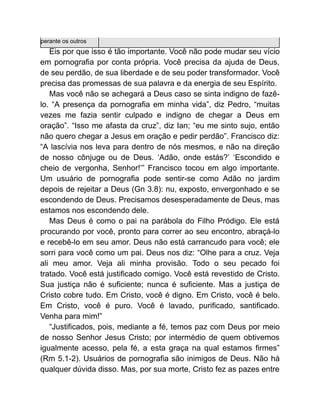 perante os outros
Eis por que isso é tão importante. Você não pode mudar seu vício
em pornografia por conta própria. Você precisa da ajuda de Deus,
de seu perdão, de sua liberdade e de seu poder transformador. Você
precisa das promessas de sua palavra e da energia de seu Espírito.
Mas você não se achegará a Deus caso se sinta indigno de fazê-
lo. “A presença da pornografia em minha vida”, diz Pedro, “muitas
vezes me fazia sentir culpado e indigno de chegar a Deus em
oração”. “Isso me afasta da cruz”, diz Ian; “eu me sinto sujo, então
não quero chegar a Jesus em oração e pedir perdão”. Francisco diz:
“A lascívia nos leva para dentro de nós mesmos, e não na direção
de nosso cônjuge ou de Deus. ‘Adão, onde estás?’ ‘Escondido e
cheio de vergonha, Senhor!’” Francisco tocou em algo importante.
Um usuário de pornografia pode sentir-se como Adão no jardim
depois de rejeitar a Deus (Gn 3.8): nu, exposto, envergonhado e se
escondendo de Deus. Precisamos desesperadamente de Deus, mas
estamos nos escondendo dele.
Mas Deus é como o pai na parábola do Filho Pródigo. Ele está
procurando por você, pronto para correr ao seu encontro, abraçá-lo
e recebê-lo em seu amor. Deus não está carrancudo para você; ele
sorri para você como um pai. Deus nos diz: “Olhe para a cruz. Veja
ali meu amor. Veja ali minha provisão. Todo o seu pecado foi
tratado. Você está justificado comigo. Você está revestido de Cristo.
Sua justiça não é suficiente; nunca é suficiente. Mas a justiça de
Cristo cobre tudo. Em Cristo, você é digno. Em Cristo, você é belo.
Em Cristo, você é puro. Você é lavado, purificado, santificado.
Venha para mim!”
“Justificados, pois, mediante a fé, temos paz com Deus por meio
de nosso Senhor Jesus Cristo; por intermédio de quem obtivemos
igualmente acesso, pela fé, a esta graça na qual estamos firmes”
(Rm 5.1-2). Usuários de pornografia são inimigos de Deus. Não há
qualquer dúvida disso. Mas, por sua morte, Cristo fez as pazes entre
 