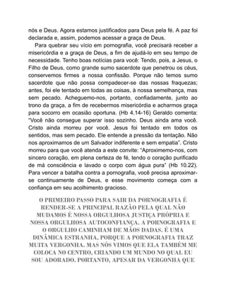 nós e Deus. Agora estamos justificados para Deus pela fé. A paz foi
declarada e, assim, podemos acessar a graça de Deus.
Para quebrar seu vício em pornografia, você precisará receber a
misericórdia e a graça de Deus, a fim de ajudá-lo em seu tempo de
necessidade. Tenho boas notícias para você: Tendo, pois, a Jesus, o
Filho de Deus, como grande sumo sacerdote que penetrou os céus,
conservemos firmes a nossa confissão. Porque não temos sumo
sacerdote que não possa compadecer-se das nossas fraquezas;
antes, foi ele tentado em todas as coisas, à nossa semelhança, mas
sem pecado. Acheguemo-nos, portanto, confiadamente, junto ao
trono da graça, a fim de recebermos misericórdia e acharmos graça
para socorro em ocasião oportuna. (Hb 4.14-16) Geraldo comenta:
“Você não consegue superar isso sozinho. Deus ainda ama você.
Cristo ainda morreu por você. Jesus foi tentado em todos os
sentidos, mas sem pecado. Ele entende a pressão da tentação. Não
nos aproximamos de um Salvador indiferente e sem empatia”. Cristo
morreu para que você atenda a este convite: “Aproximemo-nos, com
sincero coração, em plena certeza de fé, tendo o coração purificado
de má consciência e lavado o corpo com água pura” (Hb 10.22).
Para vencer a batalha contra a pornografia, você precisa aproximar-
se continuamente de Deus, e esse movimento começa com a
confiança em seu acolhimento gracioso.
O PRIMEIRO PASSO PARA SAIR DA PORNOGRAFIA É
RENDER-SE A PRINCIPAL RAZÃO PELA QUAL NÃO
MUDAMOS É NOSSA ORGULHOSA JUSTIÇA PRÓPRIA E
NOSSA ORGULHOSA AUTOCONFIANÇA. A PORNOGRAFIA E
O ORGULHO CAMINHAM DE MÃOS DADAS. É UMA
DINÂMICA ESTRANHA, PORQUE A PORNOGRAFIA TRAZ
MUITA VERGONHA. MAS NÓS VIMOS QUE ELA TAMBÉM ME
COLOCA NO CENTRO, CRIANDO UM MUNDO NO QUAL EU
SOU ADORADO. PORTANTO, APESAR DA VERGONHA QUE
 