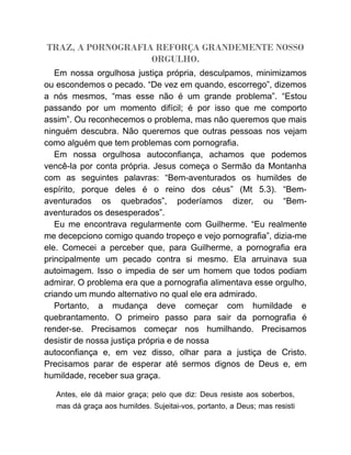 TRAZ, A PORNOGRAFIA REFORÇA GRANDEMENTE NOSSO
ORGULHO.
Em nossa orgulhosa justiça própria, desculpamos, minimizamos
ou escondemos o pecado. “De vez em quando, escorrego”, dizemos
a nós mesmos, “mas esse não é um grande problema”. “Estou
passando por um momento difícil; é por isso que me comporto
assim”. Ou reconhecemos o problema, mas não queremos que mais
ninguém descubra. Não queremos que outras pessoas nos vejam
como alguém que tem problemas com pornografia.
Em nossa orgulhosa autoconfiança, achamos que podemos
vencê-la por conta própria. Jesus começa o Sermão da Montanha
com as seguintes palavras: “Bem-aventurados os humildes de
espírito, porque deles é o reino dos céus” (Mt 5.3). “Bem-
aventurados os quebrados”, poderíamos dizer, ou “Bem-
aventurados os desesperados”.
Eu me encontrava regularmente com Guilherme. “Eu realmente
me decepciono comigo quando tropeço e vejo pornografia”, dizia-me
ele. Comecei a perceber que, para Guilherme, a pornografia era
principalmente um pecado contra si mesmo. Ela arruinava sua
autoimagem. Isso o impedia de ser um homem que todos podiam
admirar. O problema era que a pornografia alimentava esse orgulho,
criando um mundo alternativo no qual ele era admirado.
Portanto, a mudança deve começar com humildade e
quebrantamento. O primeiro passo para sair da pornografia é
render-se. Precisamos começar nos humilhando. Precisamos
desistir de nossa justiça própria e de nossa
autoconfiança e, em vez disso, olhar para a justiça de Cristo.
Precisamos parar de esperar até sermos dignos de Deus e, em
humildade, receber sua graça.
Antes, ele dá maior graça; pelo que diz: Deus resiste aos soberbos,
mas dá graça aos humildes. Sujeitai-vos, portanto, a Deus; mas resisti
 