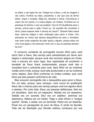 ao diabo, e ele fugirá de vós. Chegai-vos a Deus, e ele se chegará a
vós outros. Purificai as mãos, pecadores; e vós que sois de ânimo
dobre, limpai o coração. Afligi-vos, lamentai e chorai. Converta-se o
vosso riso em pranto, e a vossa alegria, em tristeza. Humilhai-vos na
presença do Senhor, e ele vos exaltará. (Tg 4.6-10) Qualificado para o
serviço, pronto para a ação “Como eu, um pecador tão constante e
óbvio, posso esperar estar a serviço de Jesus?” “Quando falho nessa
área, sinto-me indigno e sem motivação para servir a Cristo. Fico
pensando se minha luta deveria desqualificar-me para o ministério,
mas sinto muita vergonha de pedir ajuda a alguém, porque estou em
uma nova igreja e me preocupo muito com o que as pessoas pensam
de mim.”
O consumo constante de pornografia tornará difícil para você
servir bem a Deus. Seu serviço será caracterizado por dever sem
alegria e reclamação, porque você não encontra alegria em Cristo,
mas a procura em outro lugar. Sua capacidade de proclamar a
bondade de Deus ficará comprometida, porque você não o
considera bom o suficiente para você. Será difícil ver as mulheres
cristãs como irmãs, porque você está acostumado a ver as mulheres
como objetos. Será difícil confrontar os irmãos cristãos, pois você
teme que eles possam confrontá-lo de volta.
Mas consumir pornografia não o desqualifica para servir a Deus.
Por um lado, porque, para começar, você nunca foi qualificado!
Deus não o chamou para seu serviço porque você era alguém ótimo
e piedoso. Por outro lado, Deus usa pessoas defeituosas. Noé era
um alcoólatra. Jacó era um trapaceiro. Moisés era um assassino.
Gideão era um covarde. Davi era um adúltero. Jeremias era
depressivo. Mateus era um traidor. Tiago e João tinham o “sangue
quente”. Simão, o zelote, era um terrorista. Pedro era um falastrão.
Paulo era um perseguidor do povo de Deus. E ainda há Sansão.
Todo ato de libertação que Sansão realizou começava por sua
 