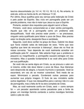 lascívia descontrolada (Jz 14.1-4; 15.1-3; 16.1-3, 4). No entanto, lá
está ele, entre os heróis da fé, em Hebreus 11.32.
Por último, Deus qualifica para seu serviço pela redenção de Cristo
e pelo poder do Espírito. Seu vício em pornografia pode ser um
grande problema, mas não é maior que Jesus ou que o Espírito.
Portanto, existem dois requisitos para alguém servir a Deus.
Primeiro, você deve comprometer-se a lutar contra pornografia.
Aquele que não vê a pornografia como um problema está
desqualificado. Você não precisa estar pronto — se precisasse,
ninguém seria qualificado para liderar o povo de Deus. Mas precisa
estar na direção certa, desejando Deus e santidade.
Segundo, você deve confiar na graça de Deus. Gabriel me disse
que havia visitado salas de bate-papo de sexo. “Acho que isso
significa que terei de renunciar à liderança”, disse ele no final de
nossa conversa. “Isso depende de você realmente acreditar em
justificação pela fé”, respondi. Não adianta fingir que o problema é
pequeno ou insignificante; a pornografia causará estragos em seu
ministério. Mas a questão fundamental é se você olha para Cristo
por sua justificação.
Se você não se sente digno em Cristo, ou se procura o valor em
si mesmo, então não deve liderar o povo de Deus. Sua liderança
será desprovida de alegria, e haverá murmúrio e opressão. Você se
esconderá, em vez de se mostrar vulnerável. Terá medo de se
expor. Minimizará o pecado. Condenará outras pessoas para
aumentar sua própria imagem. O fruto de seu ministério serão
outros legalistas. O que nos desqualifica para o serviço não é o uso
de pornografia, mas a falta de fé na obra completa de Cristo.
Mas, se você realmente confia em Cristo, será — como sempre
foi — um pecador apontando outros pecadores para a fonte da
graça; um mendigo faminto contando a outros mendigos famintos
sobre o pão da vida.
 